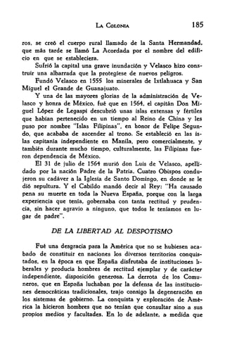 LA COLONIA                         185


ros,   se creo el cuerpo rural llamado de la Santa        Hennandad,
que mas tarde      se llamo   La Acordada por   el   nombre del edifi-
cio  en que se estableciera.
      Sufri6 la capital una grave immdacion y Velasco hizo cons-
truir una albarrada que la protegiese de nuevos peligros.
      Fund6 Velasco en 1555 los minerales de Ixtlahuaca y San
Miguel el Grande de Guanajuato.
       Y una de las mayores glorias de la administraci6n de Ve
lasco y honra de Mexico, fue que en 1564, el capitan Don Mi
guel Lopez de Legaspi descubri6 unas islas extensas y fertiles
que habian pertenecido en un tiempo al Reino de China y les
puso por nombre "Islas Filipinas", en honor de Felipe Segun-
do, que acababa de ascender al trono. Se estableci6 en las is
las capitania independiente en Manila, pero comercialmente, y
tambi&n durante mucho tiempo, culturalmente, las Filipinas fue-
ron dependencia de Mexico.
      El 31 de julio de 1564 murio don Luis de Velasco, apelli-
dado por la naci6n Padre de la Patria. Cuatro Obispos condu-
jeron su cadaver a la Iglesia de Santo Domingo, en donde se le
did sepultura. Y el Cabildo mando decir al Rey: "Ha causado
pena su muerte en toda la Nueva Espana, porque con la larga
experiencia que tenia, gobernaba con tanta rectitud y pruden-
cia, sin hacer agravio a ninguno, que todos le teniamos en lu-

gar de padre".

            DE LA LIBERTAD AL DESPOTISMO
       Fu una desgracia para la America que no se hubiesen aca-
bado de             en naciones los diversos territorios conquis-
           constituir
tados, en la epoca en que Espana disfrutaba de instituciones b-
berales y producia hombres de rectitud ejemplar y de caracter
independiente, disposicion generosa* La derrota de los Comu-
neros, que en Espana luchaban por la defensa de las institucio-
nes democraticas tradicionales, trajo consigo la degeneracidn en
los sistemasde gc^ierno. La conqttista y exploraci6n de Am^-
               hombres que no tenian que consultar sino a sus
rica la hicieron

propios medios y facultades. En lo de adelante, a medida que
 