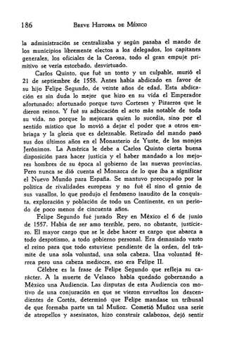 186                      BREVE HISTORIA DE MEXICO


la   administracion se centralizaba      y segun pasaba          el   mando de
los municipios libremente electos a los delegados, los capitancs

generates, los oficiales de la Corona,
                                              todo    cl   gran empuje pri
mitive se veria estorbado, desvirtuado.
    Carlos Quinto, que fue un tonto y un culpable, muri6 el
21 de septiembre de 1558. Antes habia abdicado en favor de
su     Felipe Segundo, de veinte anos de edad.
                                               Esta abdica-
       hijo
cion es sin          mejor que hizo en su vida el Emperador
                  duda   lo

afortunado; afortunado porque tuvo Corteses y Pizarros que le
dieron reinos.     Y
                 fue su adbicaci6n el acto mas notable de toda
su vida, no porque lo mejorara quien lo sucedia, sino por el
sentido mistico que lo movio a dejar el poder que a otros em*
briaga y la gloria que es deleznable. Retirado del
                                                   mando pas6
sus dos ultimos anos en el Monasterio de Yuste, de los monjes

Jeronimos.        La Americadebe a Carlos Quinto cierta buena
                               le

disposition para hacer justicia y el haber mandado a los mejo-
res hombres de su epoca al gobierno de las nuevas provincias.
Pero nunca se dio cuenta el Monarca de lo que iba a significar
el Nuevo Mundo para Espana. Se mantuvo preocupado por la
politica de rivalidades europeas y no fue el sino el genio de
sus vasallos, lo que produjo elfen6meno inaudito de la conquis-
ta, exploration y poblacion de todo un Continente, en un perio-
do de poco menos de cincuenta anos.
     Felipe Segundo fue jurado Rey en Mexico el 6 de junio
 de 1557. Habia de ser amo          terrible, pero,   no obstante,      justicie-
 ro. El mayor cargo que se le debe hacer es cargo que abarca a
 todo despotismo, a todo gobierno personal. Era demasiado vasto
 el reino para que todo estuviese pendiente de la orden, del tra-

 mite de una sola voluntad, una sola cabeza.               Una    voluntad    f-
 rrea pero una cabeza mediocre, eso era Felipe II.
      Celebre es la frase de Felipe Segundo que refleja su ca-
 racter.      A
            la muerte de Velasco habia quedado gobernando a
 Mexico una Audiencia. Las disputes de esta Audiencia con mo
 tive de una conjuracion en que se vieron envueltos los descen-
 dientes de Cortes, determine que Felipe mandase un tribunal
 de que formaba parte un tal Munoz. Cometio Munoz una serie
 de atropellos y asesinatos, hizo construir calabozos, dejo sentir
 