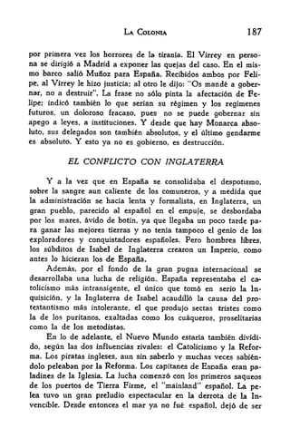 LA COLONIA                                 187

por primera vez los horrores de la tirania. El Virrey en perso
na se dirigio a Madrid a exponer las quejas del caso. En el mis-
mo     barco salio           Munoz       para Espana. Recibidos ambos por Feli
pe, al    Virrey          le hizo justicia; al otro le dijo:    "Os mande          a gober-
nar,   no a                         La
                         frase no solo pinta la afectacion de Fe
                    destruir".

lipe; indic.6 tambien lo que serian su rgimen y los regimenes
futuros,       un doloroso fracaso, pues                 no se puede gobernar sin
apego a        leyes, a instituciones.            Y   desde que hay Monarca abso
lute, sus          delegados son tambien absolutes,            y   el    ultimo gendarme
es absolute.             Y   esto   ya no es gobierno,      es destruccion.


                    EL CONFLICTO                  CON INGLATERRA
       Y     vez que en Espana se consolidaba el despotismo,
               a   la

sobre    sangre aun caliente de los comuneros, y a medida que
          la
la administration se hacia lenta y formalista, en Inglaterra, un

gran pueblo, parecido al espanol en el empuje, se desbordaba
por los mares, avido de botin, ya que llegaba un poco tarde pa
ra ganar las mejores tierras y no tenia tampoco el genio de los
exploradores y conquistadores espanoles. Pero hombres libres,
los subditos de Isabel de Inglaterra crearon un Imperio, como
antes lo hicieran los                de Espana.
       Ademas, por              el   fondo de      la   gran pugna internacional           se
desarrollaba una lucha de religion* Espana representaba el ca-
tolicismo mas intransigente, el unico que tomo en serio la In-
quisicion,          y    la Inglaterra        de Isabel acaudillo       la   causa del pro-
testantismo             mas   intolerante, el      que produjo sectas          tristes   como
la   de    los puritanos, exaltadas               como    los cuaqueros, proselitarias
como      la       de   los metodistas.
        En     lo       de adelante,     el   Nuevo Mundo      estaria       tambien dividi-
do, segun las dos influencias rivales: el Catolicismo y la Refor-
ma. Los piratas ingleses, aun sin saberlo y muchas veces sabien-
dolo peleaban por la Reforma. Los capitanes de Esoaiia eran pa-
                     La lucha comenzo con los primeros saqueos
ladines de la Iglesia.
de los puertos de Tierra Firme, el "mainland" espaSoL La pe-
lea tuvo un gran preludio espectacular en la derrota de la In-
vencible. Desde entonces el mar ya no fue espanol, dejo de ser
 