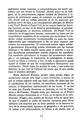 podriamos recaer nosotros, si prescindiesemos del sentir cas-
tellano que nos formo la Colonia? gExiste acaso en lo indi-
gena, en lo precortesiano, alguna ttnidad de doctrina o si-
quiera de sentimiento capaz de construir un alma national?
cfn donde esta un codigo parecido al de los samurais que
pudiera servir de base a un resurgimiento aborigen de Mexico
o del Peru? Desde el Popol Vuh de los mayas hasta las leyen-
das /ncaicas, no hay en la America preoortesiana, ni persona-
lidad homogenea, ni doctrina coherente. El Popol Vuh es
coleccion de divagaciones ineptas, remozadas un tanto por los
recopil adores espanoles de la conquista que mejoraban la tra-
diti6n verbal incoherence, incomprensible ya para las razas
degeneradas que reemplazaron a las no muy capaces que
crearon los monumentos. El continente entero, segun advier-
te genialmente Keyserling, estaba dominado por las fuerzas
teluricas y no habia nacido nunca para el espiritu, o era ya
una decadentia irremediable cuando llegaron los espanoles.
Los espanoles advirtieron la torpeza del pensamiento abori
gen y, sin embargo, lo tradujeron, lo catalogaron, lo perpe-
 tuaron en libros y cronicas, y hoy ya s61o la ignorancia puede
repetir el dislate de que los conquistadores destruyeron una
civilization. Desde todos los pantos de vista, y con todos sus
defectos, lo que creo la Colonia fue me/or que lo que existia
bajo el dominio aborigen.
     Nada  destruyd Espana, porque nada existia digno de
conservarse cuando ella llego a estos territorios, a menos de
que se estime sagrada toda esa mala yerba del alma que son
el canibalismo   de                         humanos de los
                      los caribes^ los sacrifitios
aztecas, eldespotismo embrutecedor de los Incas. Y no fue
un azar que Espafia dominase en America, en vez de Ingla-
terra o de Frantia. Espafia tenia que dominar en el Nuevo
Mundo porque dominaba en el Viejo, en la epoca de la colo
nization. Ningun otro pueblo de Europa tenia en igual gra~
do que el espanol el poder de espiritu necesario para llevar
adelante una empress que no tiene paralelo en la hisforia en-
^era de la humanidad; epopeya de geografos y de guerreros,
de sabios y de colonizadores, de heroes y de santos que al f




                                  17
 