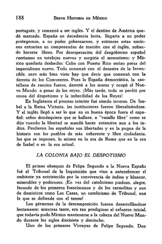 188                      BREVE HISTORIA DE MEXICO


portugues, y comenzd a ser ingles.       Y
                                      el destine de America que-

d6 marcado. Espaiia en decadencia lenta, llegaria a no poder
protegernos, a no poder gobernarnos, y entonces estas nacio-
nes entrarian en componendas de traici6n con el ingles, sonan-
do hacerse libres. For desesperacion del desgobierno espanol
caeriamos en tutelajes nuevos y surgiria el monroismo; y Me
xico quedaria deshecho; Cuba con Puerto Rico serian presa del
imperialismo nuevo. Todo comenzo con el desastre de la Inven-
cible, pero mas bien visto hay que decir que comenzo con la

derrota de los Comuneros. Pues la Espana democratica, la cas-
tellana de rancios fueros, derroto a los moros y ocupo el Nue
vo Mundo a pesar de los reyes. jMas tarde, todo se perdio por
causa del despotismo y la imbecilidad de los Reyes!
     En Inglaterra el proceso interior fue siendo inverso. De Isa
bel a la Reina Victoria, las instituciones fueron liberalizandose.
Y     el                   que en su buena epoca fuera el espa
           ingles llego a ser lo
nol; seiiordondequiera que se hallase, o "vasallo libre" como se
dijo cuando la libertad se mand6 hacer extensiva aun a los in-
dios. Perdieron los espanoles sus libertades y en la pugna de la
historia        son los pueblos de mas   coherente   y   libre ciudadania,
losque se imponen, lo mismo en la era         de     Roma   que en   la era
de Isabel o en la era actual.

                 LA COLONIA BAJO EL DESPOTISMO

    El primer obsequio de Felipe Segundo a la Nueva Espana
fu&    Tribunal de la Inquisicion que vino a entenebrecer el
           el

ambiente ya entristecido por la convivencia de indios y blancos,
miserablesy poderosos. jEn vez del catolicismo piadoso, alegre,
fecundo de los primeros franciscanos y de los carmelitas y aun
de dominicos como Las Casas, un catolicismo de Tribunal, una
fe que se defiende con el terror!
     Los germenes de la descomposicion fueron desarrollandose
lentamente: mientras tanto, era tan prodigioso el esfuerzo inicial,
que todavia pudo Mexico mantenerse a la cabeza del Nuevo Mun
do durante los siglos diecisiete y dieciocho.
    Uno de los primeros Virreyes de Felipe Segundo, Don
 