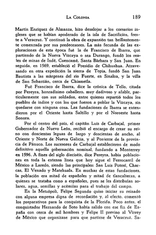 LA COLONIA                           189

Martin Enriquez de Almanza, hizo desalojar a los corsarios in-
glescs que se habian apoderado de la isla de Sacrificios, f ren
te a Veracruz. Y continue la obra de expansion tan brillantemen-
te comenzada por sus predecesores. La mas fecunda de las ex-

ploraciones de esta epoca fue la de Francisco de Ibarra, que
partiendo de la Nueva Vizcaya o sea Durango, fundo los rea-
les de minas de Inde, Cuencame, Santa Barbara y San Juan. En

seguida, en 1569, establecio el Presidio de Chihuahua, Atrave-
sando en otra expedicion la sierra de Topia, und6 San Juan
Bautista a las margenes del rio Fuerte, en Sinaloa,      y   la villa
de San Sebastian, cerca de Chiametla.
     Fue Francisco de Ibarra, dice la cronica de Tello, citada
por Pereyra, honradisimo caballero, muy dadivoso y afable, par-
ticularmente con sus soldados, entre quienes repartio todos los
pueblos de indios y con los que fueron a poblar la Vizcaya, sin
quedarse con ninguna cosa. Las fundaciones de Ibarra se exten-
dieron por el Oriente hasta Saltillo y por el Noroeste hasta
Sonora.
     Por el centre del pais, el capitan Luis de Carbajal, primer
Gobernador de Nuevo Leon, recibio el encargo de crear su rei-
no con doscientas leguas de largo y doscientas de ancho, al
Oriente y Norte de Nueva Galicia, y al Poniente de la provin-
cia de Panuco. Los sucesores de Carbajal establecieron de modo
definitive aquella gobernacion nominal, fundando a Monterrey
en 1596. A fines del siglo dieciseis, dice Pereyra, habia poblacio-
nes en toda la extensa linea que hoy sigue el Ferrocarril de
Mexico a Laredo, siendo las principales: San Luis Potosi, Char-
cas,   El Venado y Matehuala. En muchas de estas fundaciones,
la poblacion era  mitad de espanoles y mitad de tlaxcaltecas, a
quienes se trataba como a espanoles, pues se les distribuian so-
lares, agua, semillas y acemiias para el trabajo del campo*
     En la Metropoli, Felipe Segundo quiso iniciar su reinado
con alguna empresa digna de recordacion y, al efecto, comenzo
los preparatives para la conquista de la Florida. Poco antes, el

conquistador Hernando de Soto habia salido con ese fin de Es-
parla con cerca de milhombres y Felipe II previno al Virrey
de Mexico que organizase para que partiese de Veracruz. Sa-
 