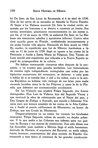 190                           BREVE HISTORIA DE MEXICO


lio De Soto, de San Lucar de Barrameda el 6 de abril de 1538.

Una de las naves de su escuadra se llamaba la Nucva Espana.
Al llegar a La Habana encontro De Soto la ciudad recien sa-
queada por             los franceses    y   se detuvo a construir   un      fuerte.   Sus
navios, entretanto, practicaron reconocimientos en las costas y,
por fin, el 12 de mayo de 1539, se embarco De Soto en La                              Ha
bana con trescientos caballos y quinientos infantes. Cuatro aiios
duro aquella gente en Florida, combatiendo incesantemente y
sin poder fundar villa alguna. Hernando de Soto murio en 1543.
En cambio, la expedicion que fue de Mexico, haciendose a la
vela en 11 de junio de 1559, llego en agosto a las costas de la
Peninsula y fundo a Santa Maria de Filipinas. Don Tristan de
Luna mando esta expedicion que colocaba a la Nueva Espana en
papel de propagandista de la cultura.
     No habian transcurrido cincuenta anos despues de la con-
quista, y ya nuestro pais ganaba territories. Los historiadores
de nuestro siglo independiente, contagiados casi todos por las
hipocritas acusaciones del extranjero, se detienen a cada paso
a hablar de si se trataba bien o mal a los indios, como si la mis-
ma     Repiiblica        no hubiese      sido   verdugo dc sus   hijos,     pero nadie
recuerda hazanas como              la    de   las Filipinas   y como   la   de la Flo
rida, que debieran ser conmemoradas anualmente.
        Delos Virreyes que nombro Felipe Segundo, dos fueron

distinguidos Don Luis de Velasco, hijo del Segundo Virrey y
                   :




que continue la obra de colonizacion por el Norte del pais, y
Don Caspar de Zufiiga y Acevedo, que mando a Sebastian Viz
caino para que tomara posesion de las costas de la Alta Califor
nia y fundo el puerto californiano de Monterrey, en honor de
Zuniga, que era Conde de Monterrey.
     Desgraciadamente ya no traian los virreyes las facultades
necesarias. Felipe Segundo, celoso de mando, no
                                                  dejaba gober-
nar.    Y    lo   que pedia a      las      Colonias era tributos para sus gue-
rras de   Europa y sus manias de constructor. Aun esto ultimo nos
fue favorable, pues tambien a Mexico llego el estilo herreriano,
derivado de Herrera, el arquitecto del Escorial, un estilo sobrio,
f'uerte, hermoso, caracteristico del alma austera de
                                                     Espana. Co-
rresponde a esta epoca             el    comienzo de las grandes construccio-
 