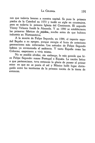 LA COLONIA                           191

nes que todavia honran a nuestra
                                    capital. Se puso la primera
piedra dc la Catedral en 1573 y tardo im
                                             siglo en construirse,
pero es todavia la primera Iglesia del Continente. El
                                                         segundo
Virrey Velasco fundo la Alameda.     Y  en 1590 se establecieron
las primeras fabricas de
                         Jejides^. mucho antes de que hubiera
industria en Norteamerica.
     A  la muerte de
                     Felipe Segundo, en 1598, el impede
                                                          espa-
nol llegaba a su apogeo,
                          porque recogia el fruto de anteriores
generaciones mas esforzadas. Los metodos de
                                                Felipe Segundo
habian ya envenenado el ambiente.     Ytanto Espafia como las
Colonias, empezaron a vivir tristes.
    No   es posible olvidar, sin
                                 embargo, lo   mas grande que   hi-
zo Felipe Segundo: sumar
                            Portugal a Espafia. La nacion latina
a que pertenecimos, tuvo entonces la
                                       gloria de poseer el primer
reino en que no se ponia el sol
                                    y Mexico hallo lugar distin-
guido entre los territories de la primera nacion de la tierra
                                                               de
entonces.
 