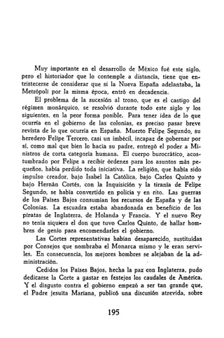 Muy     importante en    el   desarrollo de    Mexico fue   este siglo,
pero  el historiador que lo contemple a distancia, tiene que en*
tristecerse de considerar que si la Nueva Espafia adelantaba, la

Metropoli por la misma epoca, entro en decadencia.
    El problema de la sucesion al trono, que es el castigo del
regimen monarquico, se resolvio durante todo este siglo y los
siguientes, en la peor     forma posible* Para tener idea de         lo   que
ocurria en el gobierno de las colonias, es precise pasar breve
revista de lo que ocurria en Espafia. Muerto Felipe Segundo, su
heredero Felipe Tercero, casi un imbecil, incapaz de gobernar por
si, como mal que bien lo hacia su padre, entrego el poder a Mi-

nistros de corta categoria humana. El cuerpo burocratico, acos-
tumbrado por Felipe a   recibir ordenes para los asuntos mas pe-

quefios, habia perdido toda iniciativa* La religion, que habia sido
impulse creador, bajo Isabel la Catolica, bajo Carlos Quinto y
bajo Hernan Cortes, con la Inquisicion y la tirania de Felipe
Segundo, se habia convertido en policia y en rito. Las guerras
de los Paises Bajos consumian los recursos de Espafia y de las
Colonias.  La escuadra estaba abandonada en beneficio de los
piratas de Inglaterra, de Holanda y Francia. Y el nuevo Rey
no tenia siquiera el don que tuvo Carlos Quinto, de hallar horn-
bres de genio para encomendarles            el   gobierno.
     Las Cortes representatives habian desaparecido, sustituidas
por Consejos que nombraba el Monarca mismo y le eran servi-
les. En consecuencia, los mejores hombres se alejaban de la ad-

ministracion.
     Cedidos los Paises Bajos, hecha la paz con Inglaterra, pudo
dedicarse la Corte a gastar en festejos los caudales de America.
Y  el disgusto contra el gobierno empezo a ser tan grande que,

el   Padre   jesuita   Mariana, publico una discusi6n atrevida, sobre


                                      195
 