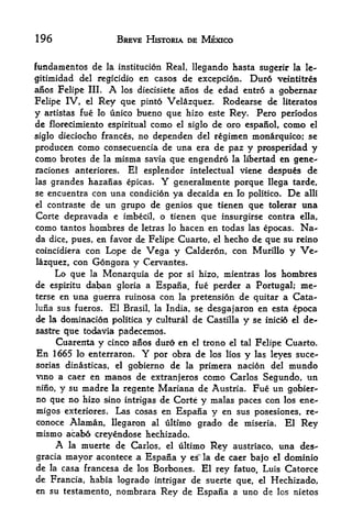 196                BREVE HISTORIA DE MEXICO


fundamentos de la institucion Real, llegando hasta sugerir la le-
gitimidad del regicidio en casos de excepcion. Dur6 veintitres
afios Felipe III. A los diecisiete afios de edad entr6 a gobernar

Felipe IV, el Rey que pinto Velazquez. Rodearse de literatos
y artistas fue lo unico bueno que hizo este Rey. Pero periodos
de florecimiento espiritual como el siglo de oro espanol, como el
siglo dieciocho frances, no dependen del regimen monrquico; se
producen como consecuencia de una era de paz y prosperidad y
como brotes de la misma savia que engendro la libertad en gene-
jfaciones anteriores. El esplendor intelectual viene despu6s de
las grandes hazanas epicas. Y generalmente porque llega tarde,
se encuentra con una condicion ya decaida en lo politico. De alii
el contraste de un grupo de genios que tienen que tolerar una

Corte depravada e imbecil, o tienen que insurgirse contra ella,
como tantos hombres de letras lo hacen en todas las epocas. Na-
da dice, pues, en favor de Felipe Cuarto, el hecho de que su reino
coincidiera con Lope de Vega y Calderon, con Murillo y Ve
lazquez, con Gongora y Cervantes*
     Lo que la Monarquia de por si hizo, mientras los hombres
de espiritu daban gloria a Espaiia, fue perder a Portugal; me-
terse en una guerra ruinosa con la pretension de quitar a Cata-
luiia sus fueros. El Brasil, la India, se desgajaron en esta epoca

de la dominacion politica y cultural de Castilla y se inicto el de-
sastre que todavia padecemos.
     Cuarenta y cinco anos durd en el trono el tal Felipe Cuarto.
En 1665 lo enterraron. Y por obra de los lios y las leyes suce-
sorias dinasticas, el gobierno de la primera nacion del mundo
vino a caer en manos de extranjeros como Carlos Segundo, un
nino, y su madre la regente Mariana de Austria. Fue un gobier
no que no hizo sino intrigas de Corte y malas paces con los ene-
migos exteriores. Las cosas en Espana y en sus posesiones, re-
conoce Alaman, llegaron al ultimo grado de miseria. El Rey
mismo acabo creyendose hechizado.
     A la muerte de Carlos, el ultimo Rey austriaco, una des-
gracia mayor acontece a Espana y es" la de caer bajo el dominio
de la casa francesa de los Borbones. El rey fatuo, Luis Catorce
de Francia, habia logrado intrigar de suerte que, el Hechizado,
en su testamento, nombrara Rey de Espana a uno de los nietos
 