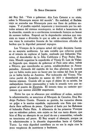 EL SIGLO DIECISIETE                            197

del   Rey    Sol.       "Vais a gobernar, dijo Luis Catorce a su                nieto,
sobre   laMonarquia mayor               del   mundo". En        realidad, el   Borb6n
viejo se  anexaba esa Monarquia para sus fines de politica eu-
ropea.     Yel pueblo espanol, impotente y traicionado por los me"

todos mismos del sistema monarquico, se dedico a lamentarse de
la situacion, cuando no a envilecerse inventando festejos en honor
de sucesos turbios. Empezo asi la degradacion maxima que con*-
siste en tomar a diversion lo que se sabe es calamidad. De alii
nos viene la costumbre funesta de las celebr-aciones oficiales de
hechos que la dignidad personal repugna.
      Los Virreyes de la primera mitad del siglo diecisiete fueron
en su mayoria mediocres. Lo mas notable que referirse puede
es el intento de explorar el Japdn, realizado por Sebastian Viz--
caino, el descubridor de la Alta California y Fray Pedro Bau-
tista. Mando organizar la expedici6n el Virrey D* Luis de Velas-

co Segundo que, despus de gobernar el Peru siete anos, volvio
a Mexico* que consideraba su patria, estableciendose en Atzca-
potzalco.       Animado         del espiritu de los dias gloriosos, le pareci6

que no habia razon para no hacer por las costas del Asia lo que
ya se habia hecho en America, Por indicacion del Virrey, Viz
caino partio de Acapulco en marzo de 1611 y desernbarcd en
tierras niponas. Cuando alii se supo el objeto de su mision, los

embajadores fueron amenazados y toda la armada tuvo que re*
gresar al puerto de Zacatula. El intento tiene un caracter qui^
jotesco que merece atencioiTrespetuosa,

        Entre  que se afanaron por establecer el orden, mejorar
                  los
la administraci6n, semenciona al Marques de Cerralvo, Don Ro-
drigo  Pacheco Osorio. Durante su gestion, los corsarios dieron
un golpe a la marina espaiiola, capturando una flota que con*
ducia doce millones de pesos. Captur6 el botin por las Bahamas
el holandes Pedro Hein. A diferencia de los primeros Virreyes

que se retiraban pobres, este sujeto se fue con tanto dinero, que
hizo al Rey un obsequio de un joyel de oro y esmeraldas, valuado
en trescientos mil pesos.              El   Rey   acepto    obsequio, porque ya
                                                           el

la    administracidn        y    la   dinastia    degeneraban hacia el Califatb
Turco.       La   vieja dignidad castellana           ya no era     la regla sino la

poca verguenza de austriacos y borbones.
 