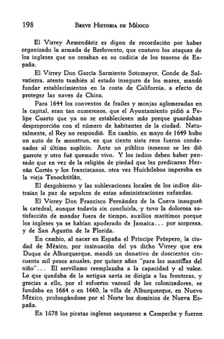 198                      BREVE HISTORIA DE MEXICO


     El Virrey Armendariz es digno de recordacidn por haber
organizado la armada de Barlovento, que contuvo los ataqucs de
los ingleses que no cesaban en su codicia de los tesoros de Es-

pana.
      El Virrey    Don
                    Garcia Sarmiento Sotomayor, Conde de Sal-
vatierra, atentotambien al estado inseguro de los mares, mando
fundar establecimientos en la costa de California, a efecto de
proteger las naves de China.
      Para 1644    los   conventos de   y monjas aglomeradas en
                                        frailes
la capital,   eran tan numerosos, que  Ayuntamiento pidio a Fe
                                            el

lipe Cuarto que ya no se estableciesen mas porque guardaban
desproporcion con el numero de habitantes de la ciudad. Natu-
ralmente, el Rey no respondio. En cambio, en mayo de 1 649 hubo
un auto de fe monstruo, en que ciento siete reos fueron conde-
nados al ultimo suplicio. Ante un publico inmenso se les di6
garrote y otro fue quemado vivo. Y los indios deben haber pen-
sado que en vez de la religion de piedad que les predicaran Her-
nan Cortes y los franciscanos, otra vez Huichilobos imperaba en
la vieja   Tenochtitlan.
      El desgobierno      y   las sublevaciones locales   de los indios dis-
traian la paz de sepulcro de estas administraciones nefandas.
      El Virrey    Don
                     Francisco Fernandez de la Cueva inaugur6
la catedral, aunque todavia sin concluirla, y tuvo la dolorosa sa*
tisfacci6n de mandar fuera de tiempo, auxilios maritimos porque
los ingleses ya se habian apoderado de Jamaica.            .   .
                                                                   por sorpresa,
y de San Agustin de la Florida.
      En   cambio, al nacer en Espafia      el    Principe Prospero, la      cm-
dad de Mexico, por insinuacion del ya dicho Virrey que era
Duque de Alburquerque, mando un donativo de doscientos cin-
cuenta mil pesos anuales, por quince anos "para las mantillas del
nino*'... El servilismo reemplazaba a la capacidad y el valor.
Lo que quedaba de la antigua savia se dirigia a las fronteras, y
gracias a ello, por el esfuei^zo varonil de los colonizadores, se
fundaba en 1664 o en 1660, la villa de Alburquerque, en Nuevo
Mexico, prolongandose por el Norte los dominios de Nueva Es-
pana.
      En 1678   los piratas ingleses    saquearon a Campeche           y   fueron
 