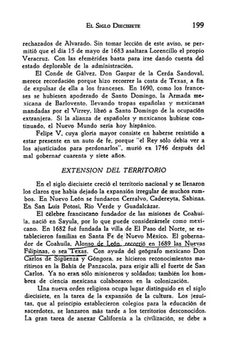 EL SlGLO DlECISIETE                                199

rechazados de Alvarado. Sin tomar leccion de este aviso, se per-
mitio que el dia 15 dc mayo de 1683 asaltara Lorencillo el propio
Veracruz. Con las efemerides basta para irse dando cuenta del
estado deplorable de la administration.
     El Conde de Galvez, Don Caspar de la Cerda Sandoval,
merece recordacion porque hizo recorrer la costa de Texas a fin              ,




 de expulsar de ella a los franceses. En 1690, como los france-
ses se hubiesen apoderado de Santo              Domingo,      la    Armada me*
xicana de Barlovento, llevando tropas espanolas                     y mexicanas
mandadas por el Virrey, libro a Santo Domingo de                    la   ocupad6n
extranjera. Si la alianza de espaiioles y mexicanos hubiese con-
tinuado, el Nuevo Mundo seria hoy hispanico.
     Felipe V, cuya gloria mayor consiste en haberse resistido a
estar presente en tin auto de fe, porque "el Rey solo debia ver a
los ajusticiados para perdonarlos", murio en 1746 despues del
mal gobernaf cuarenta y          siete aiios.


                   EXTENSION DEL TERRITORIO
     En    el siglo diecisiete   credo   el territorio   nacional   y    se llenaron
        que habia dejado la expansi6n irregular de muchos rum-
los claros
bos. En Nuevo Leon se fundaron Cerralvo, Cadereyta, Sabinas.
En San Luis Potosi, Rio Verde y Guadalcazar.
      El cdebre franciscano fundador de las misiones de Coahui-
la, nacio en Sayula, por lo que puede considerarsele como mexi-

cano. En 1682 fue fundada la villa de El Paso del Norte, se es-
tablecieron familias en Santa Fe de^ Nuevo Mexico. El goberna-
dor de Coahuila, AIonjL^^
Filipinas, o sea^TexasT Con ayuda del ge6grafo mexicano Don
Carlos ~de oiguenza y Gongora, se hicieron reconocimientos ma-
rltiraosen la Bahia de Panzacola, para erigir alii el fuerte de San
Carlos. Ya no eran solo misioneros y soldados; tambien los hom-
bres de ciencia mexicana colaboraron en la colonizacion.
     Una nueva     orden religiosa ocupa lugar distinguido en el siglo
diecisiete,   en         de la expansion de la cultura. Los jesui-
                   la tarea

tas, que   al principio establecieron colegios para la educacion de

sacerdotes, se lanzaron mas tarde a los territories desconocidos.
La gran tarea de anexar California a la civilization, se debe a
 