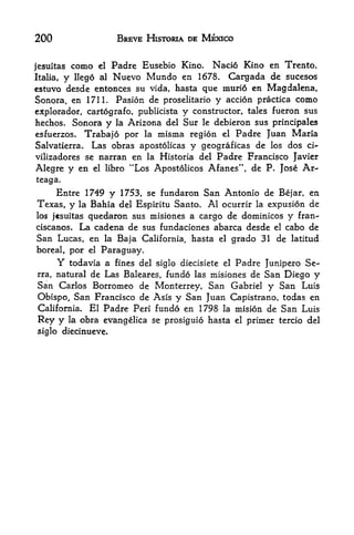 200                            BREVE HISTORIA DE MEXICO


jesultas      como    el   Padre Eusebio Kino.     Nacio Kino en Trento,
Italia,   y   llego al     Nuevo Mundo en      1678.  Cargada de sucesos
estuvo desde entonces su vida,             hasta que murio en Magdalena,
Sonora, en 1711. Pasion de proselitario   y accion practica como
explorador, cartografo, publicista y constructor, tales fueron sus
hechos. Sonora y la Arizona del Sur le debieron sus principales
esfuerzos* Trabajo por la misma region el Padre Juan Maria
Salvatierra.  Las obras apostolicas y geograficas de los dos ci-
vilizadores se narran en la Historia del Padre Francisco Javier
Alegre y en          el libro    "Los Apostolicos Afanes", de P. Jose Ar~
teaga.
       Entre 1749        1753, se fundaron San Antonio de Bejar, en
                           y
Texas, y        la Bahia del Espiritu Santo. Al ocurrir la expusion de
los jcsuitasquedaron sus misiones a cargo de dominicos y fran-
ciscanos. La cadena de sus fundaciones abarca desde el cabo de
San Lucas, en la Baja California, hasta el grado 31 de latitud
boreal, por el Paraguay.
       Y   todavia a fines del siglo diecisiete        el   Padre Junipero Se-
rra,   natural de Las Baleares, fundo las misiones de             San Diego y
San     Carlos Borromeo de Monterrey, San Gabriel  y San Luis
Obispo,  San Francisco de Asis y San Juan Capistrano, todas en
California. El Padre Peri fundo en 1798 la mision de San Luis

Rey y      la   obra evangelica se prosiguio hasta          el   primer tercio del
siglo diecinueve.
 