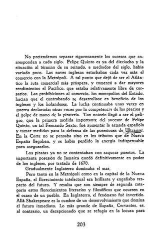 No pretendemos separar rigurosamente los sucesos que co
rrespondent a cada siglo. Felipe Quinto es ya del dieciocho y la
situation al termino de su reinado, a mediados del siglo, habia
variado poco. Las naves inglesas estorbaban cada vez mas el
comercio con la Metr6poli.       A
                             tal ptmto que dejo de ser el Atlan-

tico la ruta comercial mas prospers, y comenzp a dar mayores
rendimientos  el Pacifico, que estaba relativamente libre de cor-

sarios. Las prohibiciones al comercio, los monopolies del Estado,
hacian que el contrabando se desarrollase en beneficio de los
ingleses y los holandeses. La lucha continuaba unas Veces en
guerra declarada; otras veces por la competencia de los precios y
el   golpe de   mano de   la pirateria.   Tan
                                      notorio llego a ser el peli-

gro, que la primera medida importante del sucesor de Felipe
Quinto, un tal Fernando Sexto, fue aumentar la armada espanola
y tomar medidas para la defensa de las posesiones de Ultramar.

En    Corte no se pensaba sino en los tributes que de Nueva
      la

Espana llegaban, y se habia perdido la energia indispensable
para asegurarlos.
     Los piratas ya no se contentaban con saquear puertos. La
importante posesion de Jamaica quedo definitivamente en poder
de los ingleses, por tratado de 1670.
     Gradualmente Inglaterra dominaba el mar.
     Pero tanto en la Metropoli como en la capital de la Nueva
Espana, el florecimiento intelectual era brillante y enganaba res-
pecto del futuro. Y resulta que son siempre de segunda cate-^
goria estos florecimientos literarios y filos6ficos que ocurren en
el ocaso de un pueblo. En Inglaterra, el fenomeno fue invertido.

Alia Shakespeare es la cumbre de un desenvolvimiento que domina
el futuro inmediato.  Lo mas grande de Espana, Cervantes, es,
al contrario, un decepcionado que se refugia en la locura para



                                     203
 