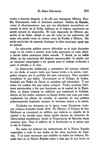 EL SIGLO DIECIOCHO                                 205

vuelto a hacerse despus,                 y de   ello    son testimonio Mexico, Pue-
bla,   Guanajuato, todo                       Estilos de Eapafia,
                                   el territorio       nacional.
como     el
         churrigueresco, que por   sus afinidades manuelinas re-
cuerda la selva de la India, hallaron en el tr6pico americano uu
medio natural de            desarrollo.     El   cielo    despejado de Mexico,         pa**
recido al de          oblig6 al uso del color en los ex*eriores f tal
                  Italia,
como    atin puede verse en ciertas casas de Puebla y Mexico. Un
modo  particular de armonia distingue la obra mexicana, igual que
su paisaje.
     La educaci6n publica estuvo difundida en el siglo dieciocho
como no ha vuelto a estarlo, pues hubo parroquia en cada aldea,
y donde        habia parroquia habia escuela.                  Y    donde ya no habia
aldea, en las estaciones del desierto inmensuraWe, la misi6n con
su campana congregaba a las gentes para                        el   trabajo civilizado   y
para    el    estudio   y   el   rezo.

     La destruction deliberada y sistematica del sistema colonial
es, sin duda, el mayor dano que hemos hecho a la patria, insti-

gados siempre por la perfidia del plan extranjero. Pero asombra
considerar lo que habia. Unicamente en el Colegio de Indies,
fundado por Pedro de Gante se contaban mil educandos. Y por
todos los rumbos del pais habia colegios. Todos nuestros Insti
tutes provinciales y los que funcionan en la capital de la Repu-
blica, se alojan todavia en edificios que construyo la Colonia,
dentro de los cuales, nosotros no hemos hecho otra cosa que estar
cambiando        los planes       al capricho de una politica
                                    de estudio,
gubernamental inspirada siempre en intereses ajenos a la patria.

        Ciudades tan distantes en                la epoca,    como Zacatecas,       tuvie^
ron colegios formales desde 1616* En Mexico, el Colegio de San
Ildefonso se construy6 en edificio que todavia es orgullo de la
capital y ha servido para alojar media docena de variantes de
Universidad republicana, desde la Preparatoria de Barreda hasta
nuestros dias.          Pero     el edificio    de     la Institucion   es el   mismo que
le di6 la      Colonia.
        todos los ordenes las instituciones de la Nueva Espana
        En
superaban a todo lo que habia en las otras naciones de Am&-
rica.    Y    es justo reconocer  que tambien en todos                  los ordenes,   Es
pana hizo en       la    Nueva Espana tanto o mas que                   lo   que hacia en
 