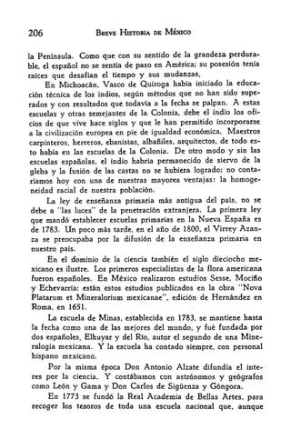 206                          BREVE HISTORIA DE MEXICO


la Peninsula.              con su sentido de la grandeza perdura
                       Como que
ble, el espanol no se sentia de paso en America; su posesion tenia
raices que desafian el tiempo y sus mudanzas.
      En Michoacan, Vasco de Quiroga habia iniciado la educa
tion tecnica de los indios, segun metodos que no han sido supe-
rados   con resultados que todavia a la fecha se palpan.
        y                                                 estas         A
escuelas   otras semejantes de la Colonia, debe el indio los ofi-
              y
cios de que vive hace siglos y que le han pernritido incorporarse
a la civilization europea en pie de igualdad economics.                Maestros
                                                          de todo es-
carpinteros, herreros, ebanistas, albaniles, arquitectos,
to habia  en las escuelas de la Colonia. De otro modo y sin las
escuelas espanolas, el indio habria permanecido de siervo de la
                                                            no conta-
gleba y la fusion de las castas no se hubiera logrado;
riamos hoy con una de nuestras mayores ventajas:                  la   homoge-
neidad racial de nuestra poblacion.
    La ley de ensenanza primaria mas antigua del pais, no se
debe a "las luces" de la penetration extranjera. La primera ley
que mando establecer escuelas primarias en la Nueva Espana es
de 1783. Un poco mas tarde, en el ano de 1800, el Virrey Azan-
za se preocupaba por la difusion de la ensenanza primaria en
nuestro pais.
       En  dominio de la ciencia tambien el siglo dieciocho me-
              el

xicano es        Los primeros especialistas de la flora americana
                  ilustre.

fueron espanoles. En Mexico realizaron estudios Sesse, Mocifio
y Echevarria; estan estos estudios publicados en la obra "Nova
 Platarum et Mineralorium mexicanae", edicion de Hernandez en
 Roma, en 1651.
       La           Minas establecida en 1783, se mantiene hasta
              escuela de             f


 la       como una de las mejores del mundo, y fue fundada por
      fecha
 dos espanoles, Elhuyar y del Rio, autor el segundo de una Mine-
 ralogia mexicana.           Y   la escuela   ha contado siempre, con personal
 hispano mexicano.
       Por        la   misma epoca Don Antonio Alzate difundia           el inte-

 res per la ciencia.             Y
                       contabamos con astronomos y geografos
 como Leon y Gama y Don Carlos de Sigiienza y Gdngora.
     En 1773 se fundo la Real Academia de Bellas Artes, para
 recoger los tesoros de toda una escuela nacional que, aunque
 
