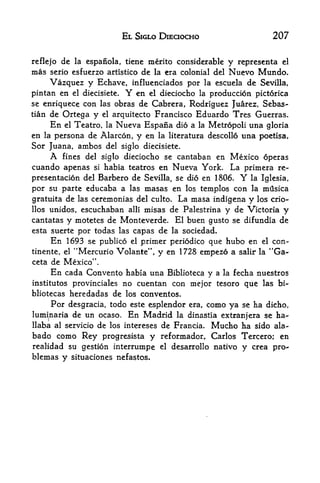 EL SIGLO DIECIOCHO                             207


reflejo de la espanola, tiene merito considerable                y representa el
mas serio esfuerzo artistico de la era colonial del              Nuevo Mundo.
       Vazquez y Echave,             influenciados por la escuela de Sevilla,
pintan en        el diecisiete.     Y en el dieciocho la production pictorica
se enriquece con las obras de Cabrera, Rodriguez Juarez, Sebas
tian   de Ortega y         el    arquitecto Francisco Eduardo Tres Guerras*
       En   el   Teatro,    la    Nueva Espana dio a la Metropoli una gloria
en la persona de Alarcon, y en la literatura descollo una poetisa,
Sor Juana, ambos del siglo diecisiete.
       A    fines del siglo dieciocho se cantaban en              Mexico operas
cuando apenas       si habia teatros en Nueva York.               La primera re
presentation del Barbero de Sevilla, se dio en 1806.    la Iglesia,    Y
por su parte educaba a las masas en los templos con la mflsica
gratuita de las ceremonias del ciilto. La masa indigena y los crio-
llos   unidos, escuchaban           alii   misas de Palestrina y de Victoria        y
cantatas     y motetes de Monteverde. El buengusto se difundia de
esta suerte por todas las capas de la sociedad.
     En 1693 se publico el primer periodico que hubo en el con-
tinente, el      "Mercuric Volante", y en 1728 empezd a                    1


                                                                       salir la   "Ga-
ceta de Mexico**.
       En cada Convento             habia una Biblioteca y a la fecha nuestros
institutes provinciales            no cuentan con mejor tesoro que las bi-
bliotecas heredadas de los conventos.
       Por desgracia, todo           este esplendor era, como ya se ha dicho,
luminaria de un ocaso.              En Madrid    la dinastia extranjera se ha-
                                        Mucho ha sido ala-
llaba al servicio de los intereses de Francia*
bado como Rey progresista y reformador, Carlos Tercero; en
realidad su gestion interrumpe                el   desarrollo nativo   y   crea   pn>
blemas y situaciones nefastos.
 