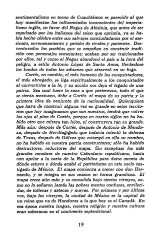 sentimentalismo en torno de Cuauhtemoc es parecido al que
hoy manifiestan    los iniluenciados inconscientes del imperia-
lismo ingles, en favor del Negus de Abisinia, que antes de ser
expulsado por los italianos del reino que oprimia, ya se ha-
bia hecho celebre entre sus salvajes conciudadanos por el ase-
sinato, envenenamiento y prision de rivales. y parientes. Des-
venturados los pueblos que se empenan en construir tradi
tion con personajes semejantes; acaban por ser traicionados
por ellos, tal y como el Negus abandon6 el pals a la hora del
peligro, a estilo Antonio Lopez de Santa Anna, llev&ndose
los fondos de todas las aduanas que atravesd en su fuga.
     Cortes, en cambio, elms     humano de los conquistadores,
el m&s abnegado, se liga espiritualmente a los conquistados
al convertirlos a la fe, y su accion nos deja el legado de una
patria. Sea cual fuere la raza a que pertenezca, todo el que
se sienta mexicano, debe a Cortes el mapa de su patria y la
primera idea de conjunto de la nacionalidad. Quienquiera
que haya de construir alguna vez en grande en estos territo-
rios que hoy imaginamos que son nuestros, tendra que volver
los ojos al plan de Cortes, porque en cuatro siglos no ha ha-
bido otro que mirara tan lejos, ni construyera tan en grande.
M&s aun: despues de Cortes, despues de Antonio de Mendo-
za, despues de Revitlagigedo que todavia intento la defensa
de Texas, despues de Galvez que estampo en ella su nomhre,
no ha habido en nuestra patria constructors ; solo ha habido
destructores, reductores del mapa. Sin exceptuar 7ps m&s
grandes nombres de nuestro Calendario republicano, basta
con apelar a la carta de la Republica para darse cuenta de
 ddnde estuvo y ddnde acabd el patriotismo en este suelo cas-
 tigado de M6xico. El mapa comienza a crecer con don Her-
nando, y se integra en sus nianos en forma grandiosa. El
 mapa crece aun m&s y se consolida bajo ciertos virreyes, co
 mo no lo sonaron jam&s las pobres mentes confusas, envileci-
 das, de toltecas y aztecas y mayas. Por primera y por ultima
 vez, bajo los virreyes, la ciudad de Mexico es la capital de
 un reiiw> que va de Hotiduras a lo que hoy es el Canada. En
 esa &poca nuestra lengua, nuestra religion y nuestra cultura
 eran soberanas en el continente septentrional.


                               19
 