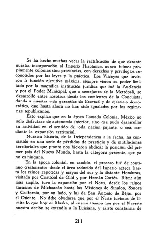 Se ha hecho muchas veces la rectificacion de
                                                    que durantc
nuestra incorporation al Imperio Hispanico, nunca fuimos
                                                            pro-
piamente colonias sino provincias, con derechos y privilegios re-
conocidos por las leyes y la practica. Los
                                            Virreyes que tuvie-
ron la funcion ejecutiva maxima, siempre vieron su
                                                     poder limi-
tado por la magnifica institution juridica     fue la Audiencia
                                          que
y por     Poder Municipal que a semejanza de la Metropoli, se
          el

desarrollo entre nosotros desde los comienzos de la
                                                     Conquista,
dando a nuestra vida garantias de libertad y de ejercicio demo-
cratico, qiue hasta ahora no han sido igualados por los
                                                         regime-
nes republicanos.
     Esto explica que en   la epoca llamada Colonia, Mexico no
solo disfrutase de autonomia interior, sino que
                                                 pudo desarrollar
su actividad en el sentido de toda nation
                                             pujante, o sea, me-
diante la expansion territorial.
      Nuestra historia, de la Independence a la fecha, ha con-
sistido en una serie de perdidas de prestigio y de mutilaciones
territoriales que pronto nos hicieron abdicar la position del
                                                              pri
mer pais del Nuevo Mundo, hasta            la categoria presente,   que ya
no es ninguna.
       En      la   epoca colonial, en cambio,
                                        el proceso fue de conti-
nuo crecimiento: desde     area reducida del Imperio azteca, has
                               el
ta los reinos zapotecas y mayas del sur
                                         y la distante Honduras,
visitada por Cristobal de Olid y por Hernan Cortes. Ritmo aun
mas amplio, tuvo la expansion por el Norte, desde los reinos
tarascos de Michoacan hasta las Misiones de Sinaloa, Sonora
y                 un lado, y las de San Antonio de Bejar, por
     California, por
el   Oriente.       No
                debe olvidarse que por el Norte tuvimos de li-
mite lo que hoy es Alaska, al mismo tiempo que por el Noreste
nuestra acci6n se extendia a la Luisiana, y existe constancia de



                                     211
 