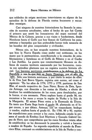 212                       BREVE HISTORIA DE MEXICO


que soldados de origen mcxicano intervinieron en alguno dc los
episodios de la defensa de Florida contra bucaneros y escua-
dras enemigos.

           Casi ninguno de nuestros historiadores ha llamado la aten-
cion de nuestros estudiantes, sobre      el hecho de que fue Cortes

el primero que sento los lineamientos del mapa nacional del
Mexico de la Colonia, gracias a sus viajes y fundaciones, desde
Honduras hasta           el   Golfo que hoy llaman de California los poin-
settistas bastarclos que han pretendidd borrar toda
                 y                                            memoria de
las hazanas del gran conquistador y civilizador,

      Menos aun, se han ocupado nuestros historiadores, de lo
que hizo la Nueva Espana como poder casi autonomo, en los
mares que le pertenecieron, contribuyendo a la creacion de esta-
blecimientos y fortalezas en el Golfo de Mexico y en el Caribe
y Las Antillas. La guerra que constantemente libramos en de
fensa de nuestro territorio amenazado por los bucaneros, cuen-
ta con episodios gloriosos que no registra nuestra historia ofi-
cial
           ljanc<^^
                Solo una historia mexicana,   y por   cierto la mejor   de   ellas,
la    de    Don
            Jose Bravo Ugarte, registra este suceso, asi como el
siguiente: "En los anos de 1774, 1775 y 1779, partieron de San
Bias, al  mando respectivo de: Juan Perez, Bruno de Zeta, Igna-
cio Arteaga, con direccion a las costas de Alaska, a efecto de
localizar los establecimientos de los rusos, para
                                                  desalojarlos, por
la fuerza, si era necesario.
                           Perez explora hasta el grado 56, sin
encontrar a los rusos y ocupa la regi6n de Nutka y la Isla de
la Margarita, El mismo Perez entra a la Ensenada de Dixon.

En tanto que Ezeta llega hasta el^grado 58, plantando en el lu-
gar cruces, y por ultimo, Arteaga, con un comandante, bodega
y cuadra, explora hasta el grado 6L En 1788, 90 y 92, repiten
Jas expediciones         para arrojar a los rusos, habiendo estado la pri-
mera       al   mando de Esteban    Jose Martinez y Gonzalo Gabriel L6-
pez de Haro, que comprobaron que los rusos llevaban veinte anos
de establecidos; se les desconoci6 la posesion y volvid a hacerse
a   nombre de Espana. La segunda expedicion al mando de Fran
cisco Eliza,consume un establecimiento en la Isla de Nutka y con-
 