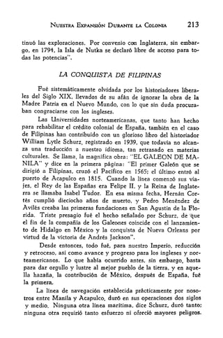NUESTRA EXPANSION DURANTE LA COLONIA                 213

tinuo las exploraciones. For convenio con Inglaterra, sin embar
go, en 1794, la Isla de Nutka se declare libre de acceso para to
das    las potencias".



                     LA CONQUISTA DE FILIPINAS

     Fue sistematicamente olvidada por los historiadores libera-
les del SigloXIX, llevados de su afan de ignorar la obra de la
Madre Patria en el Nuevo Mundo, con lo que sin duda procura-
ban congraciarse con los ingleses.
      Las Universidades norteamericanas, que tanto han hecho
para rehabilitar el credito colonial de Espana, tambien en el caso
de Filipinas han contribuido con un glorioso libro del historiador
William Lytle Schurz, registrado en 1939, que todavia no alcan-
za una traduccion a nuestro idioma, tan retrasado en materias
culturales. Se llama, la magnifica obra: "EL GALEON DE            MA
NILA*' y   dice en la primera pagina: "El primer Galeon que se
dirigio a Filipinas, cruzo el Pacifico en 1565; el ultimo entro al
puerto de Acapulco en 1815. Cuando la Ifnea comenzo sus via-
jes, el Rey de las Espanas era Felipe II, y la Reina de Inglate-
rra se llamaba Isabel Tudor. En esa misma fecha, Hernan Cor
tes cumplio dieciocho aiios de muerto, y Pedro Menendez de
Aviles creaba las primeras fundaciones en San Agustin de la Flo
rida.    Triste presagio fue  hecho senalado por Schurz, de que
                                  el
                                                                    :




el fin de la compania de los Galeones coincide con el lanzamien-

to de Hidalgo en Mexico y la conquista de Nueva Orleans por
virtud de la victoria de Andres Jackson".
         Desde       entonces, todo fue, para nuestro Imperio, reduccion
y              como avance y progreso para los ingleses y nor-
      retroceso, asi
teamericanos. Lo que habia ocurrido antes, sin embargo, basta
para dar orgullo y lustre al mejor pueblo de la tierra, y en aque-
llahazana, la contribution de Mexico, despues de EspaSa, fue
la primera.

        La   de navegacion establecida practicamente por noso-
             linea
         Manila y Acapulco, duro en sus operaciones dos siglos
tros entre

y medio. Ninguna otra linea maritima, dice Schurz, duro tanto;
ninguna otra requirio tanto esfuerzo ni ofrecio mayores peligros.
 