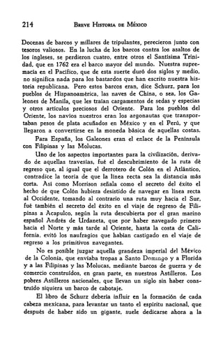 214                   BREVE HISTORIA DE MEXICO


Docenas de barcos y       millares de tripulantes, perecieron junto con
tesoros valiosos.    En   la lucha de los barcos contra los asaltos de
los ingleses, se perdieron cuatro, entre otros el Santisima Trini-
dad, que en 1762 era     barco mayor del mundo. Nuestra supre-
                          el

macia en el Pacifico, que de esta suerte duro dos siglos y medio,
no significa nada para los bastardos que ban escrito nuestra his-
toria republicana.Pero estos barcos eran, dice Schurz, para los
pueblos de Hispanoamerica, las naves de China, o sea, los Ga-
leones de Manila, que les traian cargamentos de sedas y especias
y otros articulos preciosos del Oriente. Para los pueblos del
Oriente, los navios nuestros eran los argonautas que transpor-
taban pesos de plata acunados en Mexico y en el Peru, y que
llegaron a convertirse en la moneda basica de aquellas costas.
    Para Espana, los Galeones eran          el   enlace de la Peninsula
con Filipinas y las Molucas.
     Uno de los aspectos importantes para la civilizacion, deriva-
do de aquellas travesias, fue el descubrimiento de la ruta d&
regreso que, al igual que el derrotero de Colon en el Atlantico,
contradice la teoria de que la linea recta sea la distancia mas
Corta. Asi como Morrison senala como el secreto del exito el
hecho de que Colon hubiera desistido de navegar en linea recta
al   Occidente, tomando al contrario una ruta muy hacia el Sur,
fue tambien    el secreto del exito en el viaje de regreso de Fili

pinas a Acapulco, segun la ruta descubierta por el gran marino

espanol  Andres de Urdaneta, que por haber navegado primero
hacia el Norte y mas tarde al Oriente, hasta la costa de Cali
fornia, evito los naufragios que habian castigado        en   el viaje   de
regreso a los primitives navegantes.
    No es posible juzgar aquella grandeza imperial del Mexico
de la Colonia, que enviaba tropas a Santo Domingo y a Florida
y a las Filipinas y las Molucas, mediante barcos de guerra y de
comercio construidos, en gran parte, en nuestros Astilleros. Los
pobres Astilleros nacionales, que llevan un siglo sin haber cons-
truido siquiera un barco de cabotaje.
    El libro de Schurz deberia influir en la formacion de cada
cabeza mexicana, para levantar un tanto el espiritu nacional, que
despues de haber sido un gigante, suele dedicarse ahora a la
 