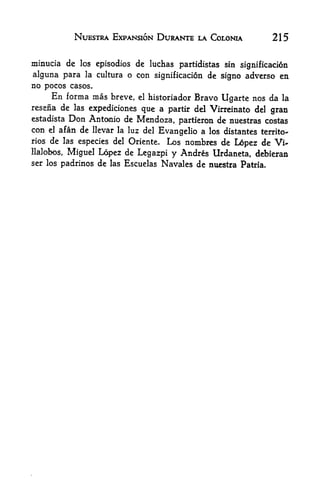 NUESTRA EXPANSION DURANTE LA COLONIA               215

minucia de los episodios de luchas partidistas sin signification
alguna para la cultura o con significacion de signo adverse en
no pocos casos.
     En forma mas breve,  el historiador Bravo
                                                Ugarte nos da la
resena de las expediciones que a partir del Virreinato del
                                                             gran
estadista Don Antonio de Mendoza,
                                     partieron de nuestras costas
con    el   afan de llevar
                      la luz del
                                 Evangelic a los distantes territo<-
rios de las especies del Oriente. Los nombres de L6pez de Vi-
llalobos, Miguel Lopez de Legazpi y Andres Urdaneta, debieran
ser los padrinos de las Escuelas   Navales de nuestra   Patria.
 