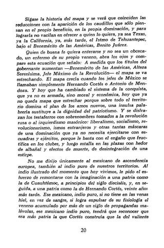 verd que coinciden las
     Sigase la historia del mapa y se
reduce/ones con la aparicion de los caudillos que solo pien-
san en el propio beneficio, en la propia domination, y para
                                       lo quiera, ya sea Texas,
lograrla no vacilan en ofrecer a gufen
ya  la California, ya,  mas tarde, el Istmo de Tehaantepec,
bajo   el   Benemerito de   las   Americas, Benito Juarez.
    Quien de buena fe quiera enter arse y no sea un
                                                     obceca-
do, un enfermo de su propio veneno, abra los ojos y com
pare esta ecuacion que senalo: A medida que
                                              los titulos del

gobernante aumentan       Benemerito de las Americas, Alteza
                                                el mapa se va
Serenisima, Jefe Maximo de la Revolution
estrechando. El mapa cretia    cuando los jefes de Mexico se
llamaban simplemente Hernando Cortes o Antonio de Men-
doza. Y hoy que ha cambiado el sistema de la conquista,
que ya no es armada, sino moral y econdmica, hoy que ya
no queda mapa que estrechar porque sobre todo el territo-
rio domina el plan de los amos nuevos, una insulsa pala-
breria sustituye a la dignidad del patriotismo. Y se disfra-
zan los testaferros con sobrenombres tornados a la revolucidn
rusa o al izquierdismo masonico: liberalismo, socialismo, re-
 volucionarismo, ismos extranjeros y otras tantas mascaras
 de una domination que ya no necesita ejercitarse con es-
cuadras y ejercitos, porque le basta con el engafio que fruc-
 tifica en los clubes, y luego estalla en las plazas con hedor
 de albanal y efectos de muerte, de desintegracidn de una
 estirpe.
       No me         unicamente al mexicano de ascendencia
                 dirijo
 europea, tambien al indio puro de nuestros territorios. Al
 indio ilustrado del momento que hoy vivimos, le pido el es-
 tuerzo de remontarse con la imaginacidn a una patria como
 la de Cuauhtemoc, a principles del siglo diedseis, y, en se-

 guida, a una patria como la de Hernando Cortes, veinte anos
 mcb tarde. Ese x&exicano, indio puro, si no tiene en las venas
 hiel, en vez de sangre, si logra expulsar de su fisiologia el
 veneno acumulado per mas de un siglo de propagandas ma-
 levolas, ese mexicano indio puro, tendra que reconocer que
 era   mas    patria la   que Cortes construia que   la del valiente



                                     20
 