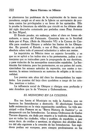 222                     BREVE HISTORIA DE MEXICO


se plantearon los problemas de la explotacion de la ticrra con

jornaleros, surgio en el seno de la Iglesia     un movimiento de pro-
testa contra los privilegiados y en favor       de
                                              los oprimidos. Ello
lo prueba              de rebeldia que circulo en los ultimos anos
              la literatura
del siglo dieciocho autorizada por prelados como Fray Antonio
de San Miguel.
     El Estado pesaba, sin embargo, sobre el clero en forma ab-
sorbente, a causa del Patronato*          Consistia este en la facultad
dada por      Papa, (Bula de Alejandro VI) a la Corona de Cas-
              el

tilla para nombrar Obispos y senalar los limites de los Obispa-

dos* En general, el Estado, o sea el Rey, ejercitaba un poder
absolute sobre todo el personal eclesiastico y sobre sus rentas.
      La inquisicion en Mexico tiene un aspecto favorable, y es
que   no se aplico a los indios sino a los protestantes, judios y ex-
tranjeros que se insinuaban para la propaganda de sus doctrinas,
y para violation de los monopolies comerciales espanoles. La Ins
titution fue tiranica, pero los protestantes, en sus paises del norte,

ejercitaban los mismos metodos de represion, con azotes y tor-
mentos, la misma intolerancia en materias de religion      y   de nacio-
nalidad.
        Los puestos mas altos del clero los desempenaban los espa
noles.    Los puestos del bajo clero quedaban a cargo de los crio-
llos,   mestizos e indios.
        La   influencia social de Obispos   y clerigos eran profunda   y
mas duradera que        la    de Virreyes y Gobernadores.

                   EL MUNICIPIO EN LA COLON/A
     Era tan fuerte el Municipio en toda la America, que no
bastaron las Intendencias a destruirlo. El absolutismo frances
hallo resistencias en la vieja organizacion castellana. La vida mu
nicipal   dice Pereyra en su "Breve Historia de America^    no
desaparecio con las Intendencias. La misma Ordenanza de Carlos
Tercero disponia, sin duda por respeto a la tradicion democr^tica,
que en todas las ciudades, villas y pueblos, de espanoles, o, por
mejor decir, de criollos y mestizos, se eligiesen dos alcaldes den-
tro del ano siguiente a la creacion de las Intendencias. Los
                                                               regi-
dores podian ser europeos, pero
                                siempre preddminaron en los
 