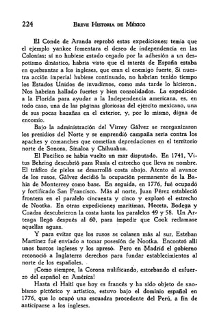 224                  BREVE HISTORIA DE MEXICO


     El Condc de Aranda reprobo estas expediciones; temia que
el ejemplo yankee fomentara el deseo de independencia en las
Colonias; si no hubiese estado cegado por la adhesion a un des-
potismo dinastico, habria visto que el intereS de Espana estaba
en quebrantar a los ingleses, que eran el enemigo fuerte. Si nues-
tra accion imperial hubiese continuado, no habrian tenido tiempo
los Estados Unidos de invadirnos, como mas tarde lo hicieron.
Nos habrian hallado fuertes y bien consolidados. La expedition
a la Florida para ayudar a la Independencia americana, es, en
todo caso, una de las paginas gloriosas del ejercito mexicano, una
de sus pocas hazanas en el exterior, y, por lo mismo, digna de
encomio.
      Bajo                       Virrey Galvez se reorganizaron
             la administration del
los presidios del Norte y se emprendio campana seria contra los
apaches y comanches que cometian depredadones en el territorio
norte de Sonora, Sinaloa y Chihuahua.
     El Pacifico se habia vuelto un mar disputado. En 1741, Vi-
tus Behring descubrio para Rusia el estrecho que lleva su nombre.
El trafico de pieles se desarrollo costa abajo. Atento al avance
de los rusos, Galvez decidio la ocupacion permanente de la Ba-
hia de Monterrey como base. En seguida, en 1776, fue ocupado
y fortificado San Francisco. Mas al norte, Juan Perez establecio
frontera en el paralelo cincuenta y cinco y exploro el estrecho
de Nootka. En otras expediciones maritimas, Heceta, Bodega y
Cuadra descubrieron la costa hasta los paralelos 49 y 58. Un Ar-
teaga Ilego despues al 60, para impedir que      Cook reclamase
aquellas aguas.
      Y para evitar que los rusos se colasen mas al sur, Esteban
Martinez fue enviado a tomar posesion de Nootka. Encontro alii
unos barcos ingleses y los apreso. Pero en Madrid el gobierno
reconocio a Inglaterra derechos para fundar establecimientos al
norte de los espanoles.
     jComo siempre, la Corona nulificando, estorbando el esfuer-
zo del espanol en Americal
     Hasta el Haiti que hoy es frances y ha sido obfeto de sno-
bismo pictorico y artistico, estuvo bajo el dominio espanol en
1776, que lo ocupo una escuadra procedente del Peru, a fin de
anticiparse a los ingleses.
 