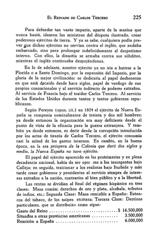 EL REINADO DE CARLOS TERCERO                         225

    Para defender tan vasto imperio, aparte de la marina que
nunca basto, idearon los ministros del despota ilustrado, crear
poderosos ejercitos de tierra.           Y
                                 ya se sabe, cualquiera podia pre-
ver jjue dichos ejercitos no Servian contra el ingles, que andaba
embarcado, sino para prolongar indefinidamente                   el    despotismo
interno.     Con         ellos, la dinastia   se   armaba contra sus     subditos,
mientras     el   ingles continuaba despojandonos.
      En   de adelante, nuestro ejercito ya no iria a batirse a la
            lo
Florida o a Santo Domingo, por    la expansion del Imperio, por la

gloria de la mejor civilization; se dedicaria al papel deshonroso
en que esta d^caido desde hace siglos, papel de verdugo de sus
propios connacionales y al servicio indirecto de poderes extranos.
Al   servicio de Francia bajo el traidor Carlos Tercero.               Al   servicio
de   los   Estados Unidos durante tantos y tantos gobiernos repu-
blicanos.

      Segun Pereyra (opus, cit.) en 1804 el ejercito de Nueva Es~
pafia se  componia nominalmente de treinta y dos mil hombres;
ya desde entonces la organization era muy deficiente desde el
punto de vista de la eficacia para la guerra extranjera. Y tarn-
bien ya desde entonces, es decir desde la corruption introducida
por los actos de tirania de Carlos Tercero, el ejercito consumia
casi la mitad de los gastos internos. En cambio, en la buena

epoca, en la era prospera de la Colonia que duro dos siglos y
medio, la Nueva Espafia no tuvo ejercito.
     El papel del ejercito aparecido en las postrimerias y en plena
decadencia national, habia de ser opoi :rse a los insurgentes bajo
Calleja; en seguida, traicionar a los realistas bajo Iturbide y mas
tarde crear gobiernos y presidentes al servicio siempre de intere-
ses extranos a la nation, contraries al bien publico            y     a la libertad.

     Las rentas se dividian al final del regimen hispanico en tres
clases: Masa comun; derechos de oro y plata, alcabala, tributes
de indios,       etc.;   Segunda Clase: Masa         remisible a Espana: Estan-
cos del tabaco, de los naipes. etcetera; Tercera Clase: Destinos
particulars, que se distribuian               como   sigue:
Gasto      del   Reino                                                $ 16.500,000
Situados a otras provincias americanas                                   3.500,000
Remision a Espana                                                         6.000,000
 
