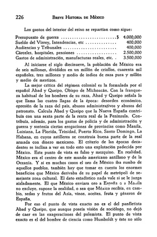 226                    BREVE HISTORIA DE MEXICO


      Los gastos del   interior del reino se repartian   como     sigue:

Presupuesto de guerra                                       .$     4.000,000
Sueldo del Virrey, Intendencias, etc                                 400,000
Audiencias y Tribunales                                              400,000
Carceles, hospitales, pensiones                                    2.500,000
Gastos de administracion, manufacturas reales,       etc.    .     3*500,000
      Al   iniciarse el siglo diecinueve, la poblacion      de Mexico era
de   seis millones, divididos   en un millon de   criollos,      cuarenta mil
espanoles, tres millones    y medio de indios de raza pura y millon
y medio de mestizos.
    La mejor critica del regimen   colonial es la formulada por el

espanol    Abad yQueipo, Obispo   de Michoacan. Con la franque-
za habitual de los hombres de su raza, Abad y Queipo seiiala lo
que llama las cuatro llagas de la epoca: desorden economico,
opresion de la raza del pais, abuses administrativos y abusos del
patronato. Calcula Abad y Queipo que la Nueva Espana contri-
buia con una sexta parte de la renta real de la Peninsula. Con-
tribuia, ademas, para los gastos de policia y de administracion y

guerra y sostenia ciertas erogaciones de provincias como Manila,
Luisiana, La Florida, Trinidad, Puerto Rico, Santo Domingo, La
Habana, en cuyos astilleros se construia buena parte de la real
armada con dinero mexicano. El criterio de las epocas deca-
dentes se inclina a ver en todo esto una explotacion padecida por
Mexico. Este punto de vista es falso y mezquino. En realidad,
Mexico era el centro de este mundo americano antillano y de la
Oceania.     Y
             si en muchos casos el oro de Mexico iba rurnbo de

aquellos pueblos, tambien hay que tomar en cuenta los enormes
beneficios que Mexico derivaba de su papel de metropoli de se-
mejante zona cultural. El dato estadistico nada vale si se le juzga
aisladamente. El que Mexico enviara oro a Espana o a Manila
no excluye, supone la realidad, o sea que Mexico recibia, en cam-
bio, sedas y frutos del Asia, vinos, aceites, fruta y generos de

Espana.
      Por eso     punto de vista exacto no es el del panHetista
                 el

Abad y Queipo, que aunque poseia vision de sociologo, no dejo
de caer en las exageraciones del polemista. El punto de vista
exacto es el del hombre de ciencia como Humboldt y este no solo
 