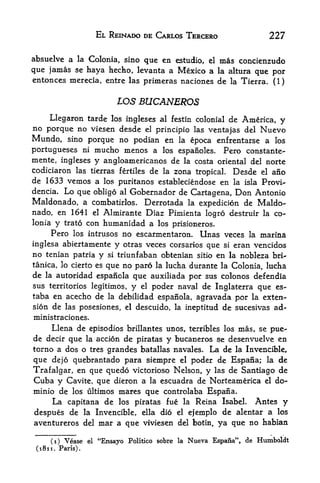 EL REINADO DE CARLOS TERCERO                           227

absuelve a la Colonia, sino que en estudio, el mas concienzudo
que jamas se haya hecho, levanta a Mexico a la altura que por
entonces merecia, entre las primeras naciones de la Tierra. (1)


                               105 BUCANEROS
      Llegaron tarde los ingleses al festin colonial de America,                   y
no porque no viesen desde el principio las ventajas del Nuevo
Mundo, sino porque no podian en la epoca enfrentarse a los
Portugueses ni mucho menos a los espanoles. Pero constante-
mente, ingleses y angloamericanos de la costa oriental del norte
codiciaron las tierras fertiles de la zona tropical. Desde el ano
de 1633 vemos a            los puritanos estableciendose        en   la isla   Provi^
dencia.     Lo que    obligo al Gobernador de Cartagena, Don Antonio
Maldonado,          a combatirlos. Derrotada la expedition de Maldo-
nado, en 1641 el Almirante Diaz Pimienta logro destruir                        la co-
Ionia y trato con humanidad a los prisioneros.
      Pero    los intrusos       no escarmentaron. Unas veces            la    marina
inglesa abiertamente y otras veces corsarios que si eran vencidos
no tenian patria y si triunfaban obtenian sitio en la nobleza bri-
tanica, lo cierto esque no paro la lucha durante la Colonia, lucha
de    autoridad espanola que auxiliada por sus colonos defendia
     la

sus territories legitimos, y el poder naval de Inglaterra que es-
taba en acecho de la debilidad espanola, agravada por la exten
sion de las posesiones,           el   descuido, la ineptitud de sucesivas ad-
ministraciones.
     Llena de episodios brillantes unos, terribles los mas, se pue-
de decir que la action de piratas y bucaneros $e desenvuelve en
torno a dos o tres grandes batallas navales. La, de la Invencible,
que dejo quebrantado para siempre el poder de Espana; la de
Trafalgar, en que quedo victorioso Nelson, y las de Santiago de
Cuba y Cavite, que dieron a la escuadra de Norteamerica el do-
minio de los ultimos mares que controlaba Espana.
     La capitana de los piratas fue la Reina Isabel. Antes y
despues de la Invencible, ella dio el ejemplo de alentar a los
aventureros del mar a que viviesen del botin, ya que no habian

      (i)   Vease    el   "Ensayo Politico sobre   la   Nueva Espana", de Humboldt
 (1811. Paris).
 