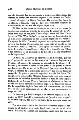 228                      BREVE HISTORIA DE MEXICO


logrado descubrir las tierras nuevas y crearse en ellas reinos. En
tiempos de Isabel una esctiadra inglesa, a las ordenes de Drake,
consume el saqueo de Santo Domingo, Cartagena, San Juan de
la Florida      y        Pero no dejo establecimiento colonial en
                    Jamaica.
el continente;  no capture isla alguna importante.
     El Plan de instalarse de modo permanente en las zonas de
la soberania espanola, precede de la epoca de Cromwell. El Die-
tador hizo suyo el proyecto Tomas Gage, autor del libro ''New
Survey of The West Indies", en que se dan los lineamientos de
un plan para apoderarse de las Colonias espanolas de America.
En agosto de 1654, Cromwell organize una poderosa expedicion
naval a las Indias Occidentals que puso bajo el mando de los
Almirantes Penn y Venable. Con tipico fanatismo de protes-
tante declaraba Cromwell que el objeto de la invasion era "librar
a los naturales de la dominacion de Espana y de las crueldades
de la Inqtiisicion".
        La
        flota de Cromwell se aprovisiono en Barbados, que era

ya    punto de cita de los Bucaneros de Holanda, Inglaterra y
      el

Francia. El nombre de bucanero es equivalente de pirata y fili-
bustero y se aplicaba a todes los sin patria de la guerra maritima
por las presas. En los navios de Cromwell iba en persona Tomas
Gage, el cerebro de la arriesgada empresa y que era un dominico
renegado. La primera posesion espanola atacada fue Santo Do
mingo, cuyo Gobernador Meneses Bracamonte, con unos cuantos
centenares de soldados espanoles, rechazo a toda la flota inglesa.
Dolidos de su fracaso, Penn y Venable se dirigieron a Jamaica
donde solo habia quinlentos hombres capaces de tomar las armas.
En    la     expedicien inglesa iban seis mil combatientes, de suerte
        les fue facil   apoderarse de la
que                                        isla,   lo   que consumaron en
mayo de        1551.
        La derrota que Blake
                           infiigio a la armada espanola en Te-
nerife,en 1657, impidio la reconqtdsta de Jamaica, que se quedo
de colonia inglesa, con grave perjuicio de.su porvenir como na-
cion.

     Por esta inisma epoca los franceses ocuparon algunas posi-
oones en el Cariber pero nadie logro poner un pie en el conti-
nente. La base de Jamaica, sin embargo, sirvio para dar
                                                        impulso
 