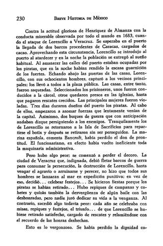 230                     BREVE HISTORIA DE MEXICO


     Contra la actitttd gloriosa de Henriquez de Almanza con la
conducta miserable observada por todo el mundo en 1683, cuan-
do el ataque de Lorencillo a Veracruz. Se esperaba en el puerto
la Hegada de dos barcos procedentes de Caracas, cargados de
cacao.   Aprovechando     esta circunstancia, Lorencillo se introdujo al

puerto   al atardecer
                    y     en la noche la poblacion se entrego al suefio
habitual.   Al amanecer     las calles del puerto estaban ocupadas por
los piratas, que en     la noche habian rendido la escasa guarnicion

de los fuertes. Bchando    abajo las puertas de las casas, Loren
cillo, con sus ochocientos hombres, capturo a los vecinos princi-

pales; los Ikvo a todos a la plaza publica.
                                            Las casas, entre tanto,
fueron saqueadas. Seleccionados los prisioneros, unos fueron con-
ducidos a la carcel, otros quedaron presos en las iglesias, hasta
que pagaron rescates crecidos. Las principales mujeres fueron vio-
ladas.  Tres dias duraron duenos del puerto los piratas. Al cabo
de ellos, empezaron a asomar fuerzas que lentamente venian de
la capital. Asimismo, dos buques de guerra que con anticipacion
andaban dizque persiguiendo a los enemigos. Tranquilamente los
de Lorencillo se retornaron a la Isla de Sacrificios para repar-
tirse el botin    y despus   se retiraron sin ser perseguidos.    La ma
rina espanola, comenta Bancroft, habia perdido el don de pron-
titud. El funcionarismo, en efecto habia vuelto ineficiente toda
la   maquinaria administrativa.
    Pero hubo algo peon se comenzo a perder el decoro. La
ciudad de Veracruz que, indignada, debio fletar barcos de guerra
para consumar k persecucion, la destruccion de Lorencillo, hasta
vengar d agravio o arruinarse y perecer, no hizo que todos sus
honibres se lanzaran al   mar en expedicion punitiva; en vez de
eso, decidio.   celel^ar festejos. . . Se hicieron fiestas porque los
                 . .


piratas se habian retirado      Hubo repiques de campanas y co-
hetes y quizas tambien la desverguenza de algun baile con las
deshcmradas, pero nadie juro dedicar su vida a la venganza. Al
contraria sucedio algo todavia peor: cada ano se celebraba con
misas, repiques y festejos, el triunfo. . . de que Lorencillo se hu-
biese retirado satisfecho, cargado de rescates     y   relaniiendose con
el   recuerdo de las honras deshechas.
       Esto es    lo vergonzoso.   Se habia perdido     la   dignidad co-
 