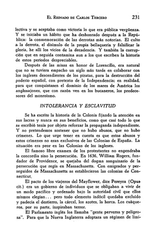 EL REINADO DE CARLOS TERCERO                       231


lectiva   y     se aceptaba como victoria lo que era publica verguenza.
Y    se iniciaba     un habito que ha deshonrado despues a la Repu-
blica:     la   conmemoracion de        las derrotas   mas   notorias.    El culto
a    la derrota, el disimulo  de        la   propia bellaqueria   y   falsificar la

gloria, he alii los vicios de la decadencia. Y tambien la corrup
tion que en seguida contamina aun a los que escriben la historia
de estos periodos despreciables.
     Despues de las misas en honor de Lorencillo, era natural
que no se tuviera empacho un siglo mas tarde en colaborar con
los ingleses descendientes de los piratas, para la destruction del

poderio espanol, con pretexto de la Independencia; en realidad,
para que conquistasen el dominio de los mares de America los
anglosajones, que con razon ven en los bucaneros, los predece*
sores del monroismo.


                   INTOLERANCE Y ESCLAVITUD
         Se ha                 de la Colonia fijando la atention en
                  escrito la historia
sus lacras           en sus beneficios, como que casi todo lo que
                 y nunca
se escribio tenia por objeto reforzar la propaganda independiente*
Y  no pretendemos sostener que no hubo abusos, que no hubo
crimenes.  Lo que urge tener en cuenta es que estos abuses y
estos crimenes no eran exclusivos de las Colonias de Espana, La
situation era peor en las Colonias de los ingleses*
         El famoso libre examen de los protestantes no engendraba
la   concordia sino la persecution.En 1636, William Rogers, fun-
dador de Providence, se quejaba del dogma sanguinario de la
persecution que regia en Massachusetts. Con emigrados y per-
seguidos de Massachusetts se establecieron las colonias de Con-*
necticut.
      El pacto de los viajeros del Mayflower, dice Pereyra (Opus
cit.) era un gobierno de individuos que se obligaban a vivir de
un modo pacifico y ordenado bajo la autoridad civil que ellos
mismos elegian         pero todo elemento indocil quedaba excluido
                       .   .   .




y padecia   el destierro, la carcel, los azotes, la horca. Los cuaque-

ros, por su parte, inspiraban terror.
      El Parlamento ingles los llamaba "gente perversa y peligro-
     f

sa  Para que la Nueva Inglaterra adoptara un regimen de
 