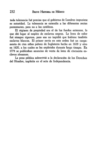 232                  BREVE HSSTOSIA DE MEXICO


tada tolerancia fue precise que   el   gobierno de Londres impusiese
su autoridad.   La tolerancia se extendia a     las diferentes sectas

protestantes, pero no a los catolicos.
    El regimen de propiedad era el de los fundos extensos, lo
que dio lugar al empleo de esclavos negros* La linea de color
fue siempre rigurosa, pero eso no impidio que hubiese tambien
esclavos blancos.   El primer envio en este orden fue un carga-
mento de                     de Inglaterra hecho en 1619 y otro
            cien nifios pobres
en 1620, a los cuales se les explotaba durante largo tiempo. En
1774 se publkaban anuncios de venta de lotes de cincuenta es
clavos alemanes.
       La pena ptiHica sobrevivio a la declaracion de   los   Derechos
del   Hombre, implkita en el acta de Independencia.
 