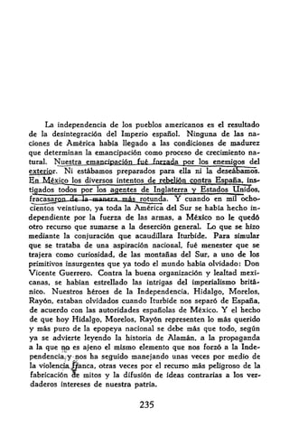 La independencia de   los pueblos amcricanos es el resultado
de   ladesintegracion del Imperio espanoL Ninguna de las na~
ciones de America habia llegado a las condiciones de madurez
que determinan la emancipacion como proceso de crecimiento na~
tural. Nuestra emancipaciQn fufr fpf^^a por los enemigos del

exterigr. Ni estabamos preparados para ella ni la deseabamos.
BiuMexico los diversos intentos de rebelion contra
tigados todos por los agentes de Inglaterra y Estados
fjnr^nrTm de In n ?^^^ T^g^j^tm^
                   1                                   m
cientos veintiuno, ya toda la America del Sur se habia hecho in-
dependiente por la fuerza de las armas, a Mexico no le qued6
otro recurso que sumarse a la desercion general. Lo que se hizo
median te la conjuracion que acaudillara Iturbide. Para simular
que se trataba de una aspiracion nacional, fue menester que se
trajera como curiosidad, de las montajo^as del Sur, a uno de los
primitivos insurgentes que ya todo el mundo habia olvidado: Don
Vicente Guerrero. Contra la buena organizacion y lealtad mexi-
canas, se habian estrellado las intrigas del imperialismo brita-
nico. Nuestros heroes de la Independencia, Hidalgo, Morelos,

Rayon, estaban olvidados cuando Iturbide nos separo de Espana r
de acuerdo con las autoridades espanolas de Mexico*     Y   el hecho

de que hoy Hidalgo, Morelos, Ray6n representen lo mas querido
y mas puro de la epopeya nacional se debe mas que todo, segun
ya se advierte leyendo la historia de Alaman, a la propaganda
a la que
          ^    es ajeno el mtsmo elemento que nos forzo a la Inde
pendencia^ yjios ha seguido manejando unas veces por medio de
la violendta,         otras veces por el recurso mas peligroso de la
              jlanca,
fabricacion He mitos y la difusion de ideas contrarias a los ver-
daderos intereses de nuestra patria.


                                235
 