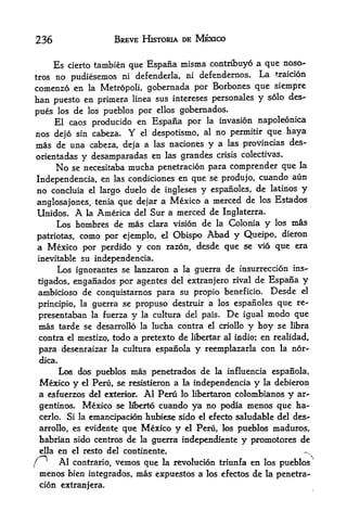 236                         BREVE HISTORIA       I>E   MEXICO


                                   que Espafia misma contribuyo a que
       Es   cierto tambien                                                       noso--

trosno ptidiesemos ni defenderla, ni                   defendernos. La         traicion

comenzo en la Metropoli, gobernada por Borbones que siempre
ban puesto en primera linea sus Intereses personales y solo des-
pues los de los pueblos por ellos gobernados.
    El caos producido en Espafia por la invasion napoleonica
nos dejo sin cabeza. Y el despotismo, al no permitir que haya
mas de una cabeza, deja a las naciones y a las provincias des-
orientadas     y desamparadas en las grandes crisis colectivas.
       No    se necesitaba mucha penetracion para comprender que                     la
                                                      cuando aun
Independencia, en las condiciones en que se produjo,
no concluia el largo duelo de ingleses y espanoles,  de latinos y
                                                  de los Estados
anglosajones, tenia que dejar a Mexico a merced
Unidos.          A
            la America del Sur a merced de Inglaterra.

     Los hombres de mas clara vision de la Colonia y los mas
        como por ejemplo, el Obispo Abad y Queipo, dieron
patriotas,
a Mexico por perdido y con razon, desde que se vio que era
inevitable su independencia.
     Los ignorantes se lanzaron a la guerra de insttrreccion ins-
tigados, enganados por agentes del extranjero rival de Espafia y
ambicioso de conquistarnos para su propio beneficio. Desde el
                                                             re-
principio, la guerra se propuso destruir a los espanoles que
presentaban            la fuerza   y   la cultura del pais.     De   igual    modo que
 mas     tarde se desarrollo la lucha contra             el criollo   y hoy     se libra
 contra     el   mestizo, todo a pretexto de libertar al indio; en realidad,
 para desenraizar         la cultura espanola y reemplazarla con la nor-

 dica,
         Los dos pueblos mas penetrados de                la influencia espanola,
 Mexico y         el   Peru, se resistieron a la independencia         y     la debieron
 a esfuerzos del exterior. Al Peru lo libertaron colombianos y ar-
 gentinos. Mexico se Kberto cuando ya no podia menos que ha-
 cerlo.     Si la emancipacian hubiese sido el efecto saludable del des--
 arrollo, es evidente que Mexico y el Peru, los pueblos maduros,
 habrian sido centros de la guerra independiente y promotores de
 ella en el resto del continente.
     Al contrario, vemos que la revolucion triunfa en los pueblos
 menos bien integrados, mas expuestos a los efectos de la penetra-
 cion extranjera.
 