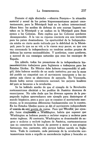 LA INDEPENDENCE                         237

      Durante el siglo dieciocho  -observa Pereyra*  la situacion
material  y moral de los paises hispanoamericanos mejoro cons-
tentamente, pero la Metropoli bajo en la esfera internacional.
Ahora bien: los medios de defensa de este enorme Imperio es-
taban en la Metropoli y se usaban en la Metropoli para fines
ajenos a las Colonias. Esto explica que las Colonias guedaran
desamparadas. A la vez su riqueza creciente era una tentacion
para los paises dominadores. La oportunidad de la Independen-
cia estaba en cierto modo indicada por la debilidad de la Metro

 poli, pero lo que no se vio, o lo vieron muy pocos, es que una
vez consumada la inclependencia no tendrian medios propios de
defensa las nuevas nackmalidades. Y quedarian, como quedaron,
a merced de sus enemigos naturales que eran los enemigos de
Espana.
     Sin saberlo, todos los promotores de la independencia his-
panoamericana trabajaron para Inglaterra o trabajaron para los
Estados Unidos. En Mexico debe haberse comprendidb el peli-
gfo, debe haberse sentido de un modo instintivo; por eso la masa
del pueblo no simpatizo con el movimiento insurgents y los es-

pkitus mas claros se abstuvieron de apoyarla. En Venezuela,
donde habia menos         consist encia nacional, los mejores   hombres
del pais se lanzaron a la revolucion.
     Se ha hablado mucho de que el ejemplo de la Revolucion
norteamericana electrizo a los pueblos de America deseosos de
emanciparse. No cabe duda que los diversos agentes de la pro
paganda inglesa aprovecharon este ejemplo para desintegrar el
mundo hispanico, pero a poco que se examine el movimiento ame-
ricano, se le encuentran diferencias fundamentales      con lo nuestro.
En     los   Estados Unidos nunca se.dlp   al movimiento independiente
                                           Para "q'ue'More!^ "por ejem
el^sCTfctide-^e-iitfa^^3L^k^
plo,    fuese   com^^fida^ WSEmgton,            habria que suponer qtte
"Washington se hubiese puesto a reclutar negros y mulatos para
matar ingleses. AJ contrario, Washington se desentendio de ne
gros  y mulatos y recluto ingleses de America, norteamericanos
que  no cometieron la locura de ponerse a matar a sus propios
hermanos, tios parientes, solo porque habian nacido en Ingla
                    r


terra. Todo lo contrario,. cada personaje de la revolucion nor
teamericana tenia a orgullo su ascendencia inglesa y buscaba un
 