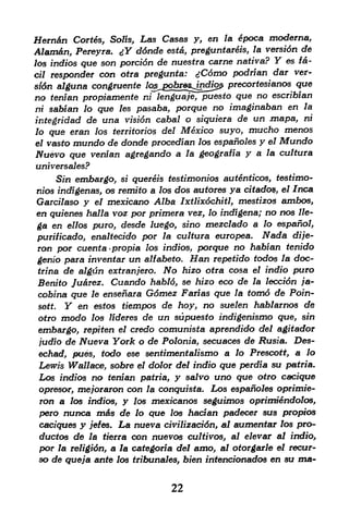 Hern&n Cortes, Solis, Las Casas        y,   en la   poca moderna,
Alam&n, Pereyra. jY ddnde esta,   preguntareis, la versidn de
los indios que son porcidn de nuestra came nativa?        Y
                                                        es fa~

cil responder  con otra pregunta: jCdmo podrian dar ver
sidn alguna congruente %^2^25^!^i2^ precortesianos que
no tenian propiamente ni lenguaje, puesto que no escribian
ni sabian lo que les pasaba, porque no imaginaban en la
integridad de una vision cabal o siquiera de un mapa,
                                                        ni
lo   que eran                 Mexico suyo, mucho menos
                los territories del
el vasto mundo de donde procedian los espanoles y el Mundo
Nuevo que venian agregando a la geografia y a la cultura
universales?
      Sin embargo,    quereis testimonios autenticos, testimo-
                      si

nios indigenas, os remito a los dos autores ya citado$, el Inca
Garcilaso y el mexicano Alba Ixtlixdchitl, mestizo^ ambos,
en quienes halla voz por primera vez, lo indigena; no nos lie-
ga en ellos puro, desde luego, sino mezclado a lo espanol,
purificado, enaltecido por la cultura europea. Nada dije-
ron por cuenta>propia los indios, porque no habian tenido
genio para inveniar un alfabeto. Han repetido todos la doc-
trina de algun extranjero. No hizo otra cosa el indio puro
Benito JuArez. Cuando habld, se hizo eco de la leccion ;'a-
cobina que le ensenara Gdmez Farias que la tom6 de Poin-
sott. Y en estos tiempos de hoy, no sue/en hablarnos de
otro modo los lideres de un supuesto indigenismo que, sin
embargo, repiten el credo comunista aprendido del agitador
judio de Nueva York o de Polonia, secuaces de jRusfa, Des-
echad, pues, todo ese sentimentalismo a lo Prescott, a lo
 Lewis Wallace, sobre el dolor del indio que perdia su patria.
 Los indios no tenian patria, y salvo uno que otro cacique
 opresor, mejoraron con la conquista. Los espanoles oprimie-
 ron a los indios, y los mexicanos seguimos oprimiSndolos,
 pero nunca m6s de lo que los hadan padecer sus propios
 caciques y jefes. La nueva civilizacidn, at aumentar los pro-
 ductos de la tierra con nuevos cultivos, al elevar al indio,
 por la religidn, a la categoria del amo, al otorgarle el recur-
 so de queja ante los tribunates, bien iritencionados en su ma-


                                  22
 