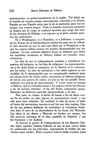 238                     BREVE HISTORIA DE MEXICO


mejoramiento, un perfeccionamiento
                                     de lo ingles. Tal debio ser
el sentido de nuestra propia emancipacion, convertir a la Nueva
                                                          con su
Espana en una Espana mejor que la de la peninsula, pero
                                      desastre mexicano posterior
sangre, con nuestra sangre. Todo el
se explica por la ciega, la criminal decision que surge del seno
de las chusmas de Hidalgo y se expresa en el grito suicida: mue-
ran los gachupines.      .   .



      Ni   a Washington, ni a Hamilton, ni a Jefferson, a ninguno
de     Padres de la Independencia yankee les paso por la cabeza
     los
la idea absurda de que un piel roja debia ser el Presidente o de
                                                              los
que los negros debian ocupar los puestos desempenados por
ingleses. Lo que nosotros debimos hacer es
                                             declarar que todos
los espanoles residentes en Mexico debian ser tratados como
mexicanos.
      La idea de que         la   independencia tendiera a restablecer los
poderes del indigena, no fue idea de indigenas. La emancipacion,
ya se ha dicho hasta el cansancio, no la idearon ni la consuma-
ron los indios* La idea de soliviantar a los indios aparece en los
caudillos de la emancipacion que no encontrando ambiente para
sus planes entre las clases cultas, recurrieron al arbitrio peligroso
de iniciar una guerra de castas, ya que no les era posible llevar
adelante una guerra de emancipacion.             Y
                                          a este cargo no escapa
ni Bolivar, que en Colombia lanzo a los negros contra los blancos
a lin de reclutar ejercitos.             A
                               los del Norte, semejantes proce-
dimientos les hubieran parecido desquiciadores y lo son.
       Fue, pues, un crimen,  hecho de lanzar a los de aba|o con
                                    el

tra los    de arriba,      alguno de mejoramiento social, y tan
                        sin plan
solo para tener soldados. En realidad, la idea de poner al indio
al frente del movimiento insurreccional fue una idea inglesa. Uno
de los que prlmero hablaron de confederar al continente hispa-
nico bajo el cetro de ua desceHdiente de los Incas, fue Miranda*
Las ideas selas dieron a Miranda ya hechas sus amigos, los
dos mayores enemigos de la obra espanola en America, o sea
los Franceses    y   los ingleses.
       Si durante la guerra de Independencia de los Estados           Uni-
dos algun agitador hubiese hablado de qtie d pais nnevo debia
ser gobernado por los piel-rofas, seguramente lo fusilan los pa-
triotas como traidor. Entre nosotros todavia halla sonrisas quien
 