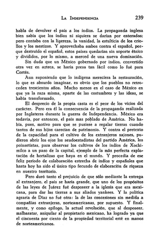 LA INDEPENDENCE                      239

habla de devolver el pais a los indios* La propaganda inglesa
bien sabia que los indios ni siquiera se darian por enterados;
pero contaba con la ligereza, la vanidad, la estulticia de los crio-
llos y los mestizos.     Y
                       aprovechaba ambos contra el espanol, por-
que destruido el espanol, estos paises quedarian sin soporte etnico
y    divididos, por lo   mismo, a merced de una nueva dominacion.
     Sin duda que un Mexico gobernado por indios, convertido
otra vez en azteca, se haria presa tan facil como lo fue para
Cortes.
       Aun   suponiendo que lo indigena mereciera      la restauracion,
lo que es absurdo imaginar, es obvio que los pueblos no retro-
ceden trescientos anos. Mucho menos en el caso de Mexico en
que ya la raza misma, aparte de las costumbres y las ideas, se
habia transformado.
     El desprecio de la propia casta es el peor de los vicios del
caracter. Pero era el la consecuencia de la propaganda realizada

por Inglaterra durante la guerra de Independencia. Mexico era
todavia, por entonces, el pais mas poblado de America. No ha
bia, pues, motivo para que se pusiese a regalar tierras cuando
tantos de sus hijos carecian de patrimonio.    Y
                                              contra el pretexto
de la capacidad para el cultivo de los extranjeros sajones, pu-
dieron abrir los ojos los seudoestadistas del partido America, los
poinsetistas, para observar los cultivos de los indios de Xochi-
milco a un paso de la capital, ejemplo de la mas perfecta explo~
tacion de hortalizas que haya en el mundo*         Y
                                                 procedia de ese
feliz periodo de colaboracion estrecha de indios y espanoles que
hasta hoy ha sido el unico tipo fecundo de elaboracion de riqueza
en nuestro territorio*
       Pero duro tanto          de que solo mediante la entrega
                          el prejuicio

                              grande, que uno de los propositos
al extranjero, el pais se haria
de las leyes de Juarez fue desposeer a la iglesia que era mexi-
cana, para dar las tierras a sus aliados yankees.        Y
                                                      la politica

agraria de Diaz no fue otra: la de las concesiones sin medida a
companias extranferas, norteamericanas. por supuesto.         Y
                                                             final-

mente,  y como epilogo, la actual revolucion, que al desposeer,
malbaratar, aniquilar al propietario mexicano, ha logrado ya que
el cincuenta por ciento de la propiedad territorial este en manos

de norteamericanos.
 