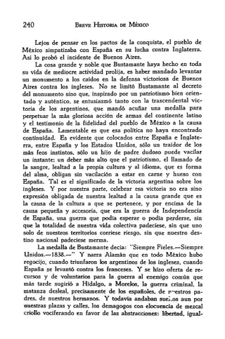 240                  BREVE HISTORIA DE MEXICO


      Lejos de pensar en los pactos de la conquista,   el   pueblo de
Mexico simpatizaba con Espana en su lucha contra Inglaterra.
Asi lo probo el incidente de Buenos Aires.
    La cosa grande y noble que Bustamante haya hecho en toda
su vida de mediocre actividad prolija, es haber mandado levantar
un monumento a los caidos en la defensa victoriosa de Buenos
Aires contra los ingleses. No se limito Bustamante al decreto
del   monumento  sino que, inspirado por un patriotismo- bien orien-
tado y   autentico, se entusiasmo tanto  con la trascendental vic
toria de los argentinos, que mando acunar una medalla para

perpetuar la mas gloriosa accion de armas del continente latino
y el testimonio de la fidelidad del pueblo de Mexico a la causa
de Espana. Lamentable es que esa politica no haya encontrado
continuidad. Es evidente que colocados entre Espana e Inglate
rra,, entre Espana y los Estados Unidos. solo un traidor de los

mas feos instintos. solo un hi jo de padre dudoso puede vacilar
un instante; un deber mas alto que el patriotism, el llamado de
la sangre, lealtad a la propia cultura y al idioma, que es forma
del alma, obligan sin vacilacion a estar en came y hueso con
Espana. Tal es el significado de la victoria argentina sobre los
ingleses. Y por nuestra parte, celebrar esa victoria no era sino
expresion obligada de nuestra lealtad a la causa grande que es
la causa de la cultura a que se pertenece, y por encima de la
causa pequena y accesoria, que era la guerra de Independencia
de Espana, una guerra que podia esperar o podia perderse, sin
qtie la totalidad de nuestra vkla colectiva padeciese, sin que uno
solo de nuestros territories corriese riesgo, sin que nuestro des-
tino nacional padeciese merma.
       La medalla cEe Bmstamante decia: "Siempre Fieles.- Siempre
 Unidos.^ 1838.^
                   **
                       Y uarra Alaman que en todo Mexico hubo
regocijo, cuando triunfaron toe argentinos de los ingleses, cuando
 Espana se levanto contra los franceses. Y se hizo oferta de re-
cursos   y de   voluntaario   para la gtierra al enemigo comiin que
mas  tarde sugirio a Hidalgo, a Morefes, la guerra criminal, la
matanza desleal, precisamente de los espafioies, de p^estros pa
dres, de nuestros hermanos.      Y
                               todavia aadal^a suel^os auB por
tmestras plazas y calles, los demagogos con eloctieBcia de mezcal
criollo vociferando en favor de las abstracdones: M>erlBd r
                                                            igual-
 
