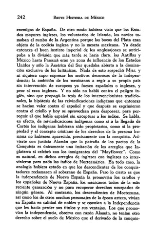242                 BREVE HJSTDRIA DE MEXICO


enemigos de Espaiia. De otro modo hubiera visto qtie los Esta-
dos mayores ingleses, los voluntaries de Irlanda, los navios to*
maban el rumbo de la, Argentina porque las bocas del Plata eran
objeto de la codicia inglesa y no la meseta mexicana. Ya desde
entonces el buen instinto imperial de los anglosajones se antici-
paba a la division que mas tarde se haria clara: las Antillas y
Mexico hasta Panama eran ya zona de influencia de los Estados
Unidos y solo la America del Sur quedaba abierta a la domina
tion exclusiva de los britanicos. Nada de esto sospecho Mier, y
ni siquiera supo expresar los motives decorosos de la indepen-
dentia; la ambition de los mexicanos a regir a su propio pals
sin intervencion de europeo ya fuesen espanoles o ingleses, y

peor si eran ingleses. Y    no solo no faablo contra el peligro in
gles, sino qtie propago la tesis de los interventionistas tradicio-
nales, la hipotesis de las reivindicationes indigenas que entonces
se faatian valer contra el espanol y que despues se esgrimieron
contra el criolo y toy se aprovedian para desposeer, para per-
seguir al que kabla espanol sin exceptttar a los indios. Se habla,
en efecto, de reivindicationes indigenas conK> si a la llegada de
Cortes los indigenas hubiexan sido propietaric^, conK3 s& la pro-
piedad y el concepto cristiano de los derechos de la persona hu-
mana no hubiesen aparecido, pretisamente con la conquista. Ad-
vierte con justicia Alaman que la patrana de los pactos de la

Conquista es unkamente una imitation de los arreglos que In-
glaterra si celebro con los inmigrantes del "Mayflower**. Como
es natural, en dicfaos arreglos de ingkses con ingleses no inter-
vinieron para nada k^ indk^ de Norteamerica, En todo caso, la
analogla hubiera estado en que los descendientes de los conquis-
tadores reclamasen al sctorano de Espana. Pero lo tierto es que
la independentia de Nueva Espaioa la promovian los criollos
                                                                y
los espanoles de Nueva Espana, los mexkanos todos de la mas
reciente generatidii y no para recuperar derechos usurpados de
ningun genero. Al   ocmtrario,, los descendie&tes   de Moctezuma,
asicomo los <te otros mudnxs personajes de fa ^oca azteca, vman
en Espana en calidad de nobles y se opoaian a la Independentia
que les hacia perder sus tituk>s y stts ventajas* Lc^
                                                      qtie promo-
vian la independentia, obs^va con razon Afaman, m> tenlan otro
derecho sobre d suelo de Mexico que d derivado de la conquis-
 