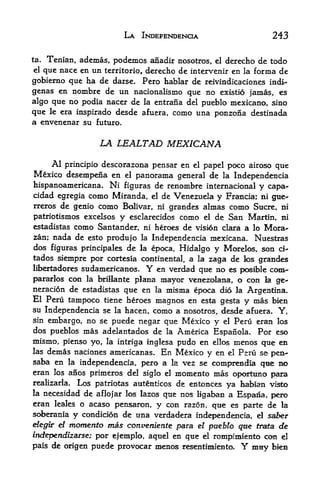 LA INDEPENDENCE                        243

ta. Tenian, ademas, podemos anadir nosotros, el derecho de todo
el que nace en un territorio, derecho de intervenir en la forma de
gobierno que ha de darse. Pero hablar de reivindicaciones indi-
genas en nombre de un nacionalismo que no existio jamas es
algo que no podia nacer de la entrana del pueblo mexicano, sino
que le era inspirado desde afuera, como una ponzona destinada
a envenenar su futuro.

                  LA LEALTAD MEXICANA
     Al principio descorazona pensar en el papel poco airoso que
Mexico desempefia en el panorama general de la Independencia
hispanoamericana. Ni figuras de renombre internacional y capa*
cidad egregia como Miranda, el de Venezuela y Francia; ni gue^
rreros de genio como Bolivar, ni grandes almas como Sucre, ni
patriotismos excelsos y esclarecidos como el de San Martin, ni
estadistas como Santander, ni heroes de vision clara a lo Mora-
zan; nada de esto produjo la Independencia mexicana. Nuestras
dos figuras principales de la epoca, Hidalgo y Morelos, son ci-
tados siempre por cortesia continental, a la zaga de k>s grandes
libertadores sudamericanos.   Y en verdad que no es posible com-
parados   coo la brillante plana mayor venezolana, o con la ge-
neracion de estadistas que en la misina epoca did la Argentina.
El Peru tampoco tiene heroes magnos en esta gesta y mas bien
su Independencia se la hacen, como a nosotros, desde afuera.     Y   f



sin embargo, no se puede negar que Mexico y el Peru eran los
dos pueblos mas adelantados de la America Espanola. Por eso
mismo, pienso yo, la intriga inglesa pudo en ellos inenos que en
las demas naciones americanas. En Mexico
                                              y en el Psrti se^ pen-
saba en la independencia, pero a la vez se comprendia qae BO
eran los anos primeros del siglo el moniento mas oporttmo para
realizarla* Los patriotas autenticos de entonces
                                                   ya faabian vi^>
la necesidad de aflojar los lazos qtie nos
                                           ligaban a Espana, pero
eran leales o acaso pensaron, y con razon. qtie es parte de la
soberania y condicion de una verdadera independencia, el saber
elegir el   momento mas conveniente para  el pueblo que trata de

independizarse; por ejemplo, aquel en qtie el rompimiento con el
pais de origen puede provocar menos resentimiento.     Y
                                                       mny bies
 