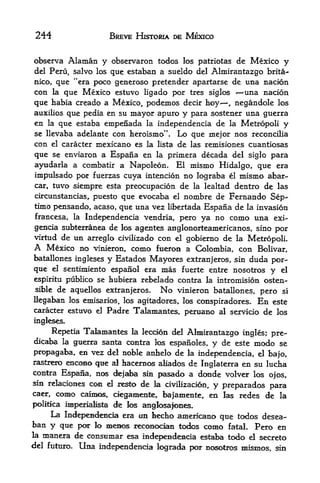 244                     BREVE HISTORIA DE MEXICO


observa Alaman y observaron todos los patriotas de Mexico y
del Peru, salvo los que estaban a sueldo del Almirantazgo brita-
nico, que "era poco generoso pretender apartarse de una nacion
con la que Mexico estuvo ligado por tres siglos       -una nacion
                                                        -




que  habia creado a Mexico, podemos decir hoy, negandole los
auxilios que pedia en su mayor apuro y para sostener una guerra
en la que estaba empenada la independencia de la Metropoli y
se llevaba adelante con heroismo". Lo que mejor nos reconcilia
con el caracter mexicano es la lista de las remisiones cuantiosas
que se enviaron a Espana en la primera decada del siglo para
ayudarla a combatir a Napoleon, El mismo Hidalgo, que era
impulsado por fuerzas cuya intencion no lograba el mismo abar-
car, tuvo siempre esta preocupacion de la lealtad dentro de las
circunstancias, puesto que evocaba el nombre de Fernando Sep-
timo pensando, acaso, que una vez libertada Espana de la invasion
francesa, la Independencia vendria, pero ya no como una exi-
gencia subterranea de los agentes anglonorteamericanos, sino por
virtud de  un arreglo civilizado con el gobierno de la Metropoli.
A  Mexico no vinieron, como fueron a Colombia, con Bolivar,
batallones ingleses y Estados Mayores extranjeros, sin duda por-
que     sentimiento espanol era mas fuerte entre nosotros y el
         el

espiritu publico se hubiera rebelado contra la intromision osten
 siblede aquellos extranjeros. No vinieron batallones, pero si
Uegaban los emisarlos, los agitadores, los conspiradores. En este
caracter estuvo el Padre Talamantes, peruano al servicio de los
ingleses.
    Repetia Taiamant^ la leccion del Almirantazgo ingles; pre-
dicaba la gtierra santa contra los espanoles, y de este modo se
propagaba, en vez del noble anfaelo de la independencia, el bajo,
rastr^o encoao que al hacernc^ aliados de Inglaterra en su lucha
contra Espa&a, nc^ dejaba sin pasado a donde volver los
                                                             ojos,
sin relaciones ccm el resto de la civilizacion,
                                                y preparados j>ara
caer,     como   cainM^, degamente, ba|amente, en las redes de la
                    de los anglosafones.
polltica imperialista
     La Independencia era iin faeefao americano que tcxios desea-
ban y que por lo meEic^ reconocian todos como fatal* Pero en
la manera de consumar esa
                           independe^acia estaba todo el secreto
del futuxo.      Una   independencia lograda por nc^otros mismos, sin
 