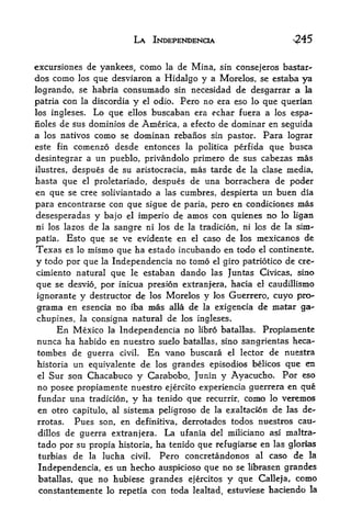 LA INDEPENDENCE

excursiones de yankees, como la de Mina, sin consejeros bastar-
dos como los que desviaron a Hidalgo y a Morelos, se estaba ya
logrando, se habria consumado sin necesidad de desgarrar a la
patria con la discordia    y odio. Pero no era eso lo qtte querian
                               el

los ingleses.    Lo que     buscaban era echar fuera a los espa-
                          ellos
noles de sus dominios de America, a efecto de dominar en seguida
a los natives como se dominan rebanos sin pastor. Para lograr
este fin comenzo desde entonces la politica perfida que busca

desintegrar a un pueblo, privandolo primero de sus cabezas mas
ilustres, despues de su aristocracia, mas tarde de la clase media,
hasta que el proletariado, despues de una borrachera de poder
en que se cree soliviantado a las cumbres, despierta un buen dia
para encontrarse con que sigue de paria, pero en condiciones mas
desesperadas y bajo el imperio de amos con quienes no Jo ligan
ni los lazos de la sangre ni los de la tradicion, ni los de la sim-

patia, Esto que se ve evidente en el caso de los mexicanos de
Texas   es lo   mismo que ha estado incubando en todo   el continente,

y todo por que la Independencia no torao el giro patriotic de ere-
cimiento natural que le estaban dando las Juntas Civicas, sine
que se desvio, por inicua presion extranjera, hacia el caudillismo
ignorante y destructor de los Morelos y los Guerrero, cuyo pro-
grama en esencia no iba mas alia de la exigencia de matar ga-
chupines, la consigna natural de los ingleses*
     En Mexico la Independencia no libro batallas. Propiamente
nunca ha habido en nuestro suelo batallas, sino sangrientas heca-
tombes de guerra civil. En vano buscara el lector de nuestra
historia un equiyalente de los grandes episodios belicos que en
el Sur son Chacabuco y Carabobo, Junin y Ayacucho. Por eso

no posee propiamente nuestro ejercito experiencia guerrera en que
fundar una tradicion, y ha tenido que recurrir, como lo veremos
en otro capitulo, al sistema peligroso de la exaltac5n de las de-
rrotas.  Pues son, en definitiva, derrotados todos nuestros cau-
dillos de guerra extranjera. La ufania del miliciano asi maltra-
tado por su propia historia, ha tenido que refugiarse en las glorias
turbias de la lucha civil. Pero concretandonos al caso de la
Independencia, es un hecho auspkioso que no se librasen grandes
batallas, que no hubiese grandes ejercitos y que Calleja, como
constantemente lo repetia con toda lealtad, estuviese haciendo la
 