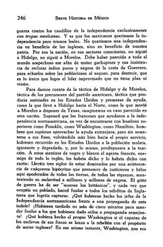 246                     BREVE HISTORIA DE MEXICO


guerra contra los caudillos de la independencia exclusivamente
con tropas mexicanas.         Y
                          es que los mexicanos queriamos la in-

dependencia pero eramos leaks. No queriamos una independen
cia en beneficio de los ingleses, sino en beneficio de nuestra

patria. For eso la nacion, en sus sectores conscientes, no siguio
a Hidalgo, no siguio a Morelos. Debe haber parecido a todo el
mundo sospechoso ese afan de matar gachupines y esa insisten-
cia de redutar indios puros y negros de la costa de Guerrero,

para echarlos sobre las poblaciones al saqueo, para destruir, que
es lo unico que logra el lider improvisado que no tiene plan ni
vision.
        Para darnos cuenta de     la tactica   de Hidalgo y de Morelos,
tactica de los precursores del partido americano, tactica que pro-
ducia ainistades en los Bstados Unidos y promesas de ayuda,
como  la que llevo a Hidalgo hacia el Norte, como la que movio
a Morelos a disponer de Texas, imaginemos un caso parecido en
otra nacion. Suponed qu-e los franceses que ayudaron a la inde
pendencia norteamericana, en vez de encontrarse con hombres su-
periores como Franklin, como Washington, como Hamilton, horn-
bres que supieron aprovechar la ayuda extranjera, pero sin some-
terse a sus fines, volviendolamas bien hacia el propio servicio,
hubiesen recurrido en los Estados Unidos a la poblacidn mulata,
ignorante     y degradada,y, por lo mismo, predispuesta a la trai-
cion.    A               de negro y bianco el agente frances, ene-
             estos mestizos
migo de todo lo ingles, les habria dicho y lo habria dicho con
raron: Devais tres siglos de estar dominados por una aristocra-
cia de cuaqtieros Mpocritas que presumen de
                                                  justicieros y helos
aqui apoderadc^ de todas las tierras, de todas las riquezas, man-
teniendo en esdavitud a millones y millones de negros. El
                                                                 grito
de guerra ha de ser **mueran los britanicos", y cada vez que
ocupeis un pbblado, haced fusilar a todos los subditos de Ingla-
terra que logreis capturar. ^Que hubic^an hecho los
                                                          jefes de la
Independencia norteamericana frente a tirta propaganda de esta
incble? |Hubleiran tardado no mas de cinco minutos
                                                           para man-
dar fusilar a los que htibiesen dsrfo oidos a
                                               propaganda semejan-
te!  ^Que hubiera hecho el profilo Wasldmgton si el capataz de
los esclavos de sus fincas se lanza a la rebelion con el
                                                            prop6sito
de matar ingle^s? En ese mismo
                                     instante, Wellington, que era
 