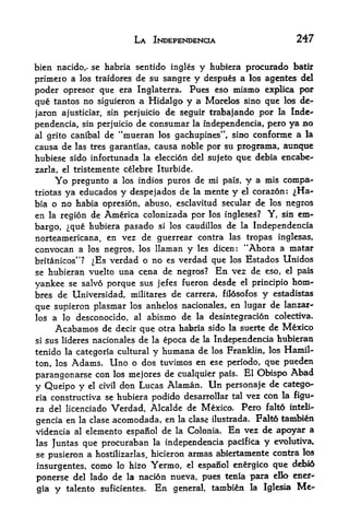 LA INDEPENDENCE                               247

bien nacidcv se habria sentido ingles y hubiera procurado batir
primeio a los traidores de su sangre y despues a los agentes del
poder opresor que era Inglaterra. Pues eso mismo explica por
que tantos no siguieron a Hidalgo y a Morelos sino que los de-
jaron ajusticiar, sin perjuicio de seguir trabajando por la Inde
pendencia, sin perjuicio de consumar la mdependencia, pero ya no
al grito canibal de "mueran los gachupines", sino conforme a la
causa de las tres garantias, causa noble por su programa, aunque
hubiese sido infortunada la eleccion del sujeto que debia encabe-
zarla, el tristemente celebre Iturbide*
       Yopregunto a los indios puros de mi pals, y a mis compa-
triotasya educados y despejados de la mente y el corazon: ^Ha-
bia o no habia opresion, abuso, esclavitud secular de los negros
en la region de America colonizada por los ingleses? Y, sin em
bargo, que hubiera pasado si los caudillos de la Independencia
norteamericana, en vez de guerrear contra las tropas inglesas,
convocan a los negros, los llaman y les dicen: "Ahora a matar
britanicos"? ^Es verdad o no es verdad que los Estados Unidos
se hubieran vuelto una cena de negros? En vez de eso, el pals
yankee se salvo porque sus jefes fueron desde el principio hom-
bres de Universidad, militares de carrera, fil6sofos y estadistas
que supieron plasmar los anhelos nacionales, en lugar de lanzar-
los a lo desconocido, al          abismo de    la desintegracion     colectiva*

       Acabamos de decir que otra habria sido la suerte de Mexico
si   sus lideres nacionales de la epoca de la Independencia hubieran
tenido la categoria cultural y humana de los Franklin, los Hamil
ton, los Adams, lino o dos tuvimos en ese periodo, que pueden
parangonarse con los mejores de cualquier pais. El OHspo
                                                             Abad
y Queipo y el civil don Lucas Alaman. Un personaje de catego
ria constructiva se hubiera podido desarrollar tal vez con la figu-
ra del licenciado    Verdad, Alcalde de Mexico* Pero falto inteli-
gencia en            acomodada, en la clase ilustrada. Falt6 tambien
              la clase

videncia al    elemento espanol de la Colonia. En vez de apoyar a
las Juntas     que procuraban      la   independencia pacifica   y   evolutiva,
se pusieron a hostilizarlas, hicieron armas abiertamente contra los
                                                             dd>i6
insurgentes, como lo hizo Yermo, el espanol energico que
ponerse del lado   de la nacion nueva, pues tenia psira ello ener-
gia    y   talento suficientes*    En    general, tambien la Igleaa
                                                                          Me-
 