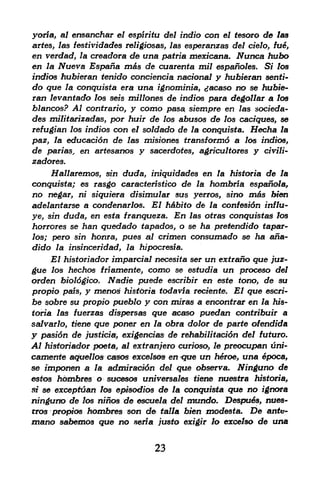 yoria, al ensanchar el espiritu del indio con el tesoro de las
artes, las festividades religiosas, las esperanzas del tielo, fue,
en verdad, la creadora de una patria mexicana. JVunea hubo
en la Nueva Espaha mas de cuarenta mil espano/es. Si* los
indios hubieran tenido conciencia nacional y hubieran senti-
do qtie la conquista era una ignominia, jacaso no se hubie
ran levantado las seis millones de indios para degollar a los
blancos? Al contrario, y como pasa, siempre en las socieda-
des militarizadas, por huir de los abusos de los caciques, se
refugian los indios con el soldado de la conquista. Hecha la
paz, la educaci6n de las misiones transformd a los indios,
de par/as, en artesanos y sacerdotes, agricultores y civili-
zadores.
     Hallaremos, sin duda, iniquidades en la historia de la
conquista; es rasgo caracteristico de la hombria espafia/a,
no negar, ni siquiera disimulat sus yerros, sfno mas bien
adelantarse a condenarlos. El h&bito de la confesi6n influ-
ye, sin duda, en esta franqueza. En las otras conquistas los
horrores se han quedado tapados, o se ha pretendido fapar-
los; pero sin honra, pues al crfmen consumacfo se ha ana-
dido la insinceridad, la hipocresfa.
    El historiador imparcial necesita ser un extrano que juz-
gue los hechos tnamente, como se estudia un proceso del
orden bioldgico. Nadie puede escribir en este tono, de su
propio pats, y meno^ historia todavia reciente. El que escri
be sobre su propio pueblo y con mfras a enconfrar en la his
toria las fuerzas dispersas    que acaso puedan contribuir a
salvarlo, tiene  que poner  en la obra dolor de parte ofendida
y pasi6n de /usffcfai exigendas de rehabilitation del futuro.
Al historiador poeta, al extranjero curioso, le preocupan uni-
camente aqu&llos casos excelsos en que un heroe, una &poca,
se imponen a la admirac&Sn del que observa. Ninguno de
estos hombres o sucesos universales tiene nuestra historia,
 tf se excepftian los episodios de la conquista que no ignors

ningurto de los ninos de escuela del mundo. Despu6s, nues-
rros propfois hombres son de talla bien modesta. De anfo-
mano sabemos que no seria justo exigir lo excelso de una

                               23
 
