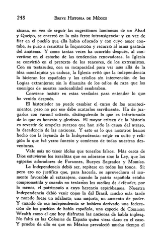 248                          BREVE HISTORIA DE MEXICO


xicana, en vez de seguir las sugestiones luininosas de un Abad
y Queipo, se encerro en la mas feroz intransigencia; y en vez de
fiar   en   el   pueblo que    ella   habia educado y con cuyo amor con-
taba, se puso a resucitar la Inquisicion y recurrio al arma gastada
del anatema.             Y
                  como tantas veces ha ocurrido despues, al con-
vertirse       en
               estorbo de las tendencias renovadoras, la Iglesia
                    el
se convirtio en el pretexto de los rencores, de los extremistas.
Con su testarudez, con sti incapacidad para ver mas alia de la
idea monarquica ya caduca, la Iglesia evito que la independencia
la hicieran los espanoles y los criollos sin intervencion de las

Logias extranjeras; sin la dinamita de los odios de raza que los
enemigos de nuestra nacionalidad sembraban.
     Conviene insistir en estas verdades para entender lo que
ha venido despues.
     El historiador no puede cambiar el curso de los aconteci-
mientos, pero no por eso debe acatarlos servilmente. Ha de juz-
garlos con varonil cnterio, distinguiendo lo que es infortunado
de lo que es honesto y glorioso* El mayor crimen de la historia
es revestir de oropeles sucesos que han sido la causa del atraso,
la decadencia de las naciones.            Y
                                   esto es lo que nosotros hemos
hecho con la leyenda de la Independencia; erigir en culto y reli
gion lo que fue yerro funesto y comienzo de todas nuestras des-
Venturas.
       Vale mas no tener idolos que tenerlos falsos. Mas cerca de
Dios estuvieron los israelitas que no adoraron sino la Ley, que los
egipcios adoradores de Faraones, Bueyes Sagrados y Momias.
     La IndependeBcia debio ser, repitese en todos los tonos. Si;
pero eso no jtisllflca que, para tacerla, se aprovechara el mo-
mento  favojrable al extranjero, cuando la patria espanola estaba
comprometida y cuando no teniamos los medios de defender, por
lo menos, el patrimoBio a, ctrya kerencia aspirabamos. Nuestra

Independencia debio venir como la del Brasfl, mucho mas tarde
y cuando   fuese un adelanto, uaa mejoria, un aumento de poder.
Y  cttando de esa IndependeiKia se hubieya derivaclo una federa-
cion de los pueblos de habla espanola, una especie de Common
Wealth como    el que hoy disfrutan las aaciones de habla
                                                          inglesa.
No        en las Colonias de Espana qi^ien viexa claro en el caso.
       falto
Y   prueba de ello es qtie en Mexico prevalecio mucho tienipo el
 