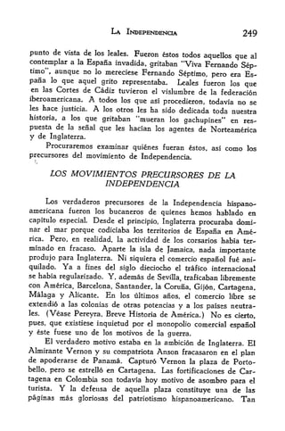 LA INDEPENDENCE                             249

punto de vista de los leales. Fueron estos todos aquellos
                                                          que al
contemplar a la Espana invadida, gritaban "Viva Fernando
                                                            Sep-
timo", aunque no lo mereciese Fernando
                                          Septimo, pero era Es
pana lo que aquel grito representaba. Leales fueron los
                                                             que
en las Cortes de Cadiz tuvieron el vislumbre de la
                                                      federacion
iberoamericana.        A todos los que
                                  asi procedieron, todavia no se
les    hace   justicia. A los otros les
                                  ha sido dedicada toda nuestra
historia, a los que gritaban "mueran los
                                            gachupines" en res-
puesta de la seiial que les hacian los agentes de Norteamerica
y de Inglaterra.
     Procuraremos examinar quienes fueran estos,              asi   como   los
precursores del movimiento de Independencia.


          05 MOVIMIENTOS PRECURSORES DE LA
                   INDEPENDENCIA
     Los verdaderos precursores de la Independencia
                                                         hispano-
americana fueron los bucaneros de quienes hemos hablado en
capitulo especial. Desde el principio, Inglaterra procuraba domi-
nar el mar porque codiciaba los territorios de Espana en Ame
rica* Pero, en realidad, la actividad de los corsarios habia ter-
minado en fracaso. Aparte la isla de Jamaica, nada
                                                       importante
produjo para Inglaterra. Ni siquiera el comercio espanol fue ani-
quilado. Ya a fines del siglo dieciocho el trafico internacional
se habia regularizado, Y, ademas de
                                    Sevilla, traficaban libremente
con America, Barcelona, Santander,           la   Coruna, Gijon, Cartagena,
Malaga y          Alicante.   En   los ultimos anos, el   comercio libre se
extendio a las colonias de otras potencias y a los
                                                   paises neutra-
les. (Vease Pereyra, Breve Historia de America.) No es cierto,
pues, que existiese inquietud por el nionopolio comercial espanol
y este fuese uno de los motivos de la guerra.
     El verdadero motivo estaba en la ambicion de
                                                    Inglaterra. El
Almirante Vernon y su compatriota Anson fracasaron en el
                                                             plan
de apoderarse de Panama. Capturo Vernon la plaza de Porto-
bello, pero se estrello en Cartagena. Las fortificaciones de Car

tagena en Colombia son todavia hoy motivo de asombro para el
turista.      Y
             la defensa de aquella plaza
                                          constituye tina de las
paginas mas gloriosas del patriotism                hispanoamericano.   Tan
 